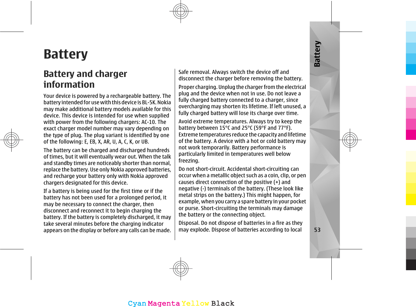 BatteryBattery and chargerinformationYour device is powered by a rechargeable battery. Thebattery intended for use with this device is BL-5K. Nokiamay make additional battery models available for thisdevice. This device is intended for use when suppliedwith power from the following chargers: AC-10. Theexact charger model number may vary depending onthe type of plug. The plug variant is identified by oneof the following: E, EB, X, AR, U, A, C, K, or UB.The battery can be charged and discharged hundredsof times, but it will eventually wear out. When the talkand standby times are noticeably shorter than normal,replace the battery. Use only Nokia approved batteries,and recharge your battery only with Nokia approvedchargers designated for this device.If a battery is being used for the first time or if thebattery has not been used for a prolonged period, itmay be necessary to connect the charger, thendisconnect and reconnect it to begin charging thebattery. If the battery is completely discharged, it maytake several minutes before the charging indicatorappears on the display or before any calls can be made.Safe removal. Always switch the device off anddisconnect the charger before removing the battery.Proper charging. Unplug the charger from the electricalplug and the device when not in use. Do not leave afully charged battery connected to a charger, sinceovercharging may shorten its lifetime. If left unused, afully charged battery will lose its charge over time.Avoid extreme temperatures. Always try to keep thebattery between 15°C and 25°C (59°F and 77°F).Extreme temperatures reduce the capacity and lifetimeof the battery. A device with a hot or cold battery maynot work temporarily. Battery performance isparticularly limited in temperatures well belowfreezing.Do not short-circuit. Accidental short-circuiting canoccur when a metallic object such as a coin, clip, or pencauses direct connection of the positive (+) andnegative (-) terminals of the battery. (These look likemetal strips on the battery.) This might happen, forexample, when you carry a spare battery in your pocketor purse. Short-circuiting the terminals may damagethe battery or the connecting object.Disposal. Do not dispose of batteries in a fire as theymay explode. Dispose of batteries according to local 53BatteryCyanCyanMagentaMagentaYellowYellowBlackBlack
