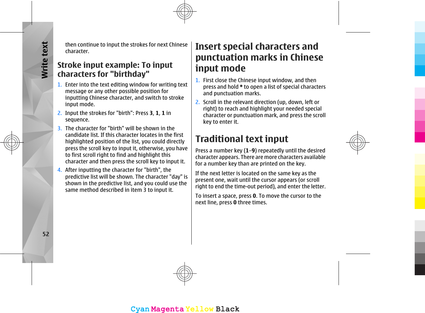 then continue to input the strokes for next Chinesecharacter.Stroke input example: To inputcharacters for &quot;birthday&quot;1. Enter into the text editing window for writing textmessage or any other possible position forinputting Chinese character, and switch to strokeinput mode.2. Input the strokes for &quot;birth&quot;: Press 3, 1, 1 insequence.3. The character for &quot;birth&quot; will be shown in thecandidate list. If this character locates in the firsthighlighted position of the list, you could directlypress the scroll key to input it, otherwise, you haveto first scroll right to find and highlight thischaracter and then press the scroll key to input it.4. After inputting the character for &quot;birth&quot;, thepredictive list will be shown. The character &quot;day&quot; isshown in the predictive list, and you could use thesame method described in item 3 to input it.Insert special characters andpunctuation marks in Chineseinput mode1. First close the Chinese input window, and thenpress and hold * to open a list of special charactersand punctuation marks.2. Scroll in the relevant direction (up, down, left orright) to reach and highlight your needed specialcharacter or punctuation mark, and press the scrollkey to enter it.Traditional text inputPress a number key (1–9) repeatedly until the desiredcharacter appears. There are more characters availablefor a number key than are printed on the key.If the next letter is located on the same key as thepresent one, wait until the cursor appears (or scrollright to end the time-out period), and enter the letter.To insert a space, press 0. To move the cursor to thenext line, press 0 three times.52Write textCyanCyanMagentaMagentaYellowYellowBlackBlackCyanCyanMagentaMagentaYellowYellowBlackBlack