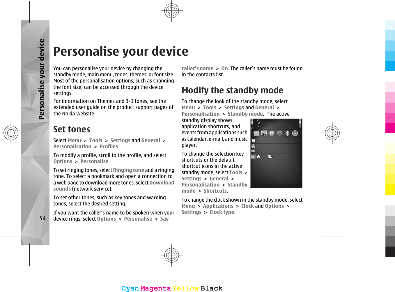 Personalise your deviceYou can personalise your device by changing thestandby mode, main menu, tones, themes, or font size.Most of the personalisation options, such as changingthe font size, can be accessed through the devicesettings.For information on Themes and 3-D tones, see theextended user guide on the product support pages ofthe Nokia website.Set tonesSelect Menu &gt; Tools &gt; Settings and General &gt;Personalisation &gt; Profiles.To modify a profile, scroll to the profile, and selectOptions &gt; Personalise.To set ringing tones, select Ringing tone and a ringingtone. To select a bookmark and open a connection toa web page to download more tones, select Downloadsounds (network service).To set other tones, such as key tones and warningtones, select the desired setting.If you want the caller’s name to be spoken when yourdevice rings, select Options &gt; Personalise &gt; Saycaller&apos;s name &gt; On. The caller’s name must be foundin the contacts list.Modify the standby modeTo change the look of the standby mode, selectMenu &gt; Tools &gt; Settings and General &gt;Personalisation &gt; Standby mode.  The activestandby display showsapplication shortcuts, andevents from applications suchas calendar, e-mail, and musicplayer.To change the selection keyshortcuts or the defaultshortcut icons in the activestandby mode, select Tools &gt;Settings &gt; General &gt;Personalisation &gt; Standbymode &gt; Shortcuts.To change the clock shown in the standby mode, selectMenu &gt; Applications &gt; Clock and Options &gt;Settings &gt; Clock type. 54Personalise your deviceCyanCyanMagentaMagentaYellowYellowBlackBlackCyanCyanMagentaMagentaYellowYellowBlackBlack