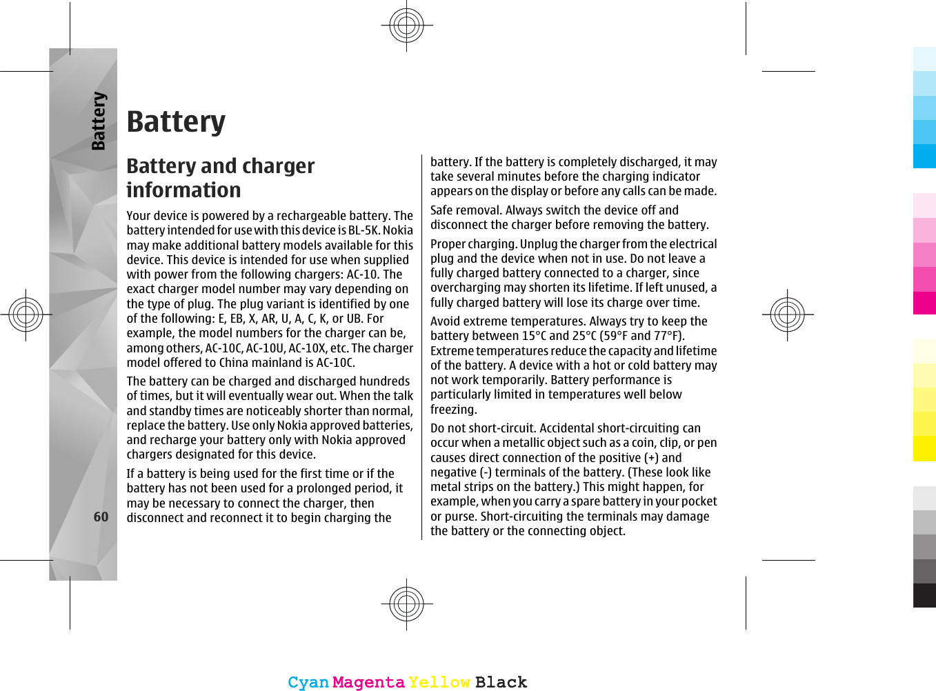 BatteryBattery and chargerinformationYour device is powered by a rechargeable battery. Thebattery intended for use with this device is BL-5K. Nokiamay make additional battery models available for thisdevice. This device is intended for use when suppliedwith power from the following chargers: AC-10. Theexact charger model number may vary depending onthe type of plug. The plug variant is identified by oneof the following: E, EB, X, AR, U, A, C, K, or UB. Forexample, the model numbers for the charger can be,among others, AC-10C, AC-10U, AC-10X, etc. The chargermodel offered to China mainland is AC-10C.The battery can be charged and discharged hundredsof times, but it will eventually wear out. When the talkand standby times are noticeably shorter than normal,replace the battery. Use only Nokia approved batteries,and recharge your battery only with Nokia approvedchargers designated for this device.If a battery is being used for the first time or if thebattery has not been used for a prolonged period, itmay be necessary to connect the charger, thendisconnect and reconnect it to begin charging thebattery. If the battery is completely discharged, it maytake several minutes before the charging indicatorappears on the display or before any calls can be made.Safe removal. Always switch the device off anddisconnect the charger before removing the battery.Proper charging. Unplug the charger from the electricalplug and the device when not in use. Do not leave afully charged battery connected to a charger, sinceovercharging may shorten its lifetime. If left unused, afully charged battery will lose its charge over time.Avoid extreme temperatures. Always try to keep thebattery between 15°C and 25°C (59°F and 77°F).Extreme temperatures reduce the capacity and lifetimeof the battery. A device with a hot or cold battery maynot work temporarily. Battery performance isparticularly limited in temperatures well belowfreezing.Do not short-circuit. Accidental short-circuiting canoccur when a metallic object such as a coin, clip, or pencauses direct connection of the positive (+) andnegative (-) terminals of the battery. (These look likemetal strips on the battery.) This might happen, forexample, when you carry a spare battery in your pocketor purse. Short-circuiting the terminals may damagethe battery or the connecting object.60BatteryCyanCyanMagentaMagentaYellowYellowBlackBlackCyanCyanMagentaMagentaYellowYellowBlackBlack