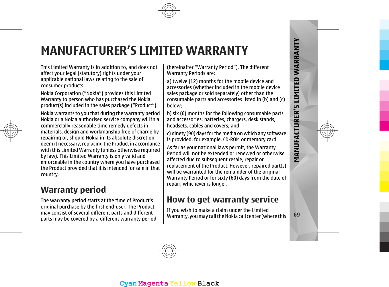 MANUFACTURER’S LIMITED WARRANTYThis Limited Warranty is in addition to, and does notaffect your legal (statutory) rights under yourapplicable national laws relating to the sale ofconsumer products.Nokia Corporation (“Nokia”) provides this LimitedWarranty to person who has purchased the Nokiaproduct(s) included in the sales package (“Product”).Nokia warrants to you that during the warranty periodNokia or a Nokia authorised service company will in acommercially reasonable time remedy defects inmaterials, design and workmanship free of charge byrepairing or, should Nokia in its absolute discretiondeem it necessary, replacing the Product in accordancewith this Limited Warranty (unless otherwise requiredby law). This Limited Warranty is only valid andenforceable in the country where you have purchasedthe Product provided that it is intended for sale in thatcountry.Warranty periodThe warranty period starts at the time of Product&apos;soriginal purchase by the first end-user. The Productmay consist of several different parts and differentparts may be covered by a different warranty period(hereinafter “Warranty Period”). The differentWarranty Periods are:a) twelve (12) months for the mobile device andaccessories (whether included in the mobile devicesales package or sold separately) other than theconsumable parts and accessories listed in (b) and (c)below;b) six (6) months for the following consumable partsand accessories: batteries, chargers, desk stands,headsets, cables and covers; andc) ninety (90) days for the media on which any softwareis provided, for example, CD-ROM or memory cardAs far as your national laws permit, the WarrantyPeriod will not be extended or renewed or otherwiseaffected due to subsequent resale, repair orreplacement of the Product. However, repaired part(s)will be warranted for the remainder of the originalWarranty Period or for sixty (60) days from the date ofrepair, whichever is longer.How to get warranty serviceIf you wish to make a claim under the LimitedWarranty, you may call the Nokia call center (where this 69MANUFACTURER’S LIMITED WARRANTYCyanCyanMagentaMagentaYellowYellowBlackBlackCyanCyanMagentaMagentaYellowYellowBlackBlack