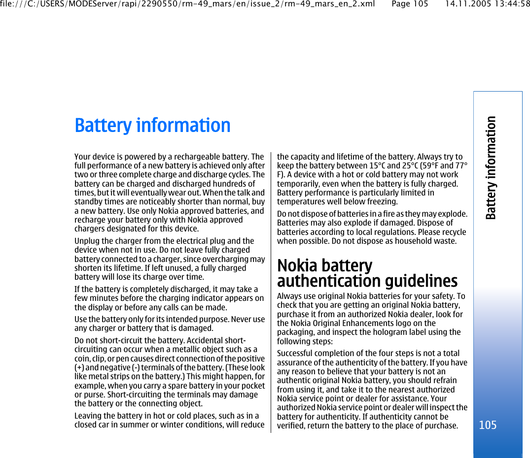 Battery informationYour device is powered by a rechargeable battery. Thefull performance of a new battery is achieved only aftertwo or three complete charge and discharge cycles. Thebattery can be charged and discharged hundreds oftimes, but it will eventually wear out. When the talk andstandby times are noticeably shorter than normal, buya new battery. Use only Nokia approved batteries, andrecharge your battery only with Nokia approvedchargers designated for this device.Unplug the charger from the electrical plug and thedevice when not in use. Do not leave fully chargedbattery connected to a charger, since overcharging mayshorten its lifetime. If left unused, a fully chargedbattery will lose its charge over time.If the battery is completely discharged, it may take afew minutes before the charging indicator appears onthe display or before any calls can be made.Use the battery only for its intended purpose. Never useany charger or battery that is damaged.Do not short-circuit the battery. Accidental short-circuiting can occur when a metallic object such as acoin, clip, or pen causes direct connection of the positive(+) and negative (-) terminals of the battery. (These looklike metal strips on the battery.) This might happen, forexample, when you carry a spare battery in your pocketor purse. Short-circuiting the terminals may damagethe battery or the connecting object.Leaving the battery in hot or cold places, such as in aclosed car in summer or winter conditions, will reducethe capacity and lifetime of the battery. Always try tokeep the battery between 15°C and 25°C (59°F and 77°F). A device with a hot or cold battery may not worktemporarily, even when the battery is fully charged.Battery performance is particularly limited intemperatures well below freezing.Do not dispose of batteries in a fire as they may explode.Batteries may also explode if damaged. Dispose ofbatteries according to local regulations. Please recyclewhen possible. Do not dispose as household waste.Nokia batteryauthentication guidelinesAlways use original Nokia batteries for your safety. Tocheck that you are getting an original Nokia battery,purchase it from an authorized Nokia dealer, look forthe Nokia Original Enhancements logo on thepackaging, and inspect the hologram label using thefollowing steps:Successful completion of the four steps is not a totalassurance of the authenticity of the battery. If you haveany reason to believe that your battery is not anauthentic original Nokia battery, you should refrainfrom using it, and take it to the nearest authorizedNokia service point or dealer for assistance. Yourauthorized Nokia service point or dealer will inspect thebattery for authenticity. If authenticity cannot beverified, return the battery to the place of purchase. 105Battery informationfile:///C:/USERS/MODEServer/rapi/2290550/rm-49_mars/en/issue_2/rm-49_mars_en_2.xml Page 105 14.11.2005 13:44:58