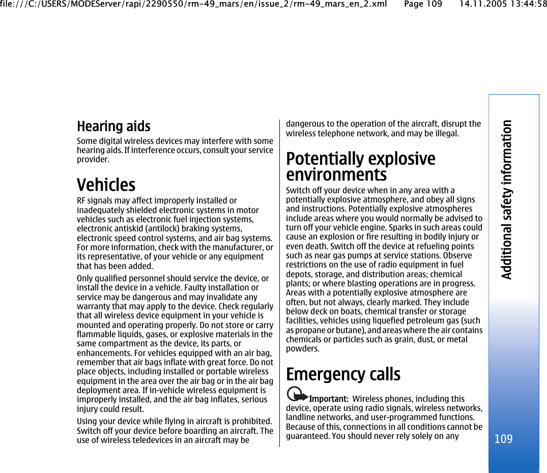 Hearing aidsSome digital wireless devices may interfere with somehearing aids. If interference occurs, consult your serviceprovider.VehiclesRF signals may affect improperly installed orinadequately shielded electronic systems in motorvehicles such as electronic fuel injection systems,electronic antiskid (antilock) braking systems,electronic speed control systems, and air bag systems.For more information, check with the manufacturer, orits representative, of your vehicle or any equipmentthat has been added.Only qualified personnel should service the device, orinstall the device in a vehicle. Faulty installation orservice may be dangerous and may invalidate anywarranty that may apply to the device. Check regularlythat all wireless device equipment in your vehicle ismounted and operating properly. Do not store or carryflammable liquids, gases, or explosive materials in thesame compartment as the device, its parts, orenhancements. For vehicles equipped with an air bag,remember that air bags inflate with great force. Do notplace objects, including installed or portable wirelessequipment in the area over the air bag or in the air bagdeployment area. If in-vehicle wireless equipment isimproperly installed, and the air bag inflates, seriousinjury could result.Using your device while flying in aircraft is prohibited.Switch off your device before boarding an aircraft. Theuse of wireless teledevices in an aircraft may bedangerous to the operation of the aircraft, disrupt thewireless telephone network, and may be illegal.Potentially explosiveenvironmentsSwitch off your device when in any area with apotentially explosive atmosphere, and obey all signsand instructions. Potentially explosive atmospheresinclude areas where you would normally be advised toturn off your vehicle engine. Sparks in such areas couldcause an explosion or fire resulting in bodily injury oreven death. Switch off the device at refueling pointssuch as near gas pumps at service stations. Observerestrictions on the use of radio equipment in fueldepots, storage, and distribution areas; chemicalplants; or where blasting operations are in progress.Areas with a potentially explosive atmosphere areoften, but not always, clearly marked. They includebelow deck on boats, chemical transfer or storagefacilities, vehicles using liquefied petroleum gas (suchas propane or butane), and areas where the air containschemicals or particles such as grain, dust, or metalpowders.Emergency callsImportant:  Wireless phones, including thisdevice, operate using radio signals, wireless networks,landline networks, and user-programmed functions.Because of this, connections in all conditions cannot beguaranteed. You should never rely solely on any 109Additional safety informationfile:///C:/USERS/MODEServer/rapi/2290550/rm-49_mars/en/issue_2/rm-49_mars_en_2.xml Page 109 14.11.2005 13:44:58file:///C:/USERS/MODEServer/rapi/2290550/rm-49_mars/en/issue_2/rm-49_mars_en_2.xml Page 109 14.11.2005 13:44:58