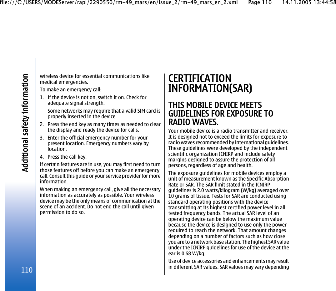 wireless device for essential communications likemedical emergencies.To make an emergency call:1. If the device is not on, switch it on. Check foradequate signal strength.Some networks may require that a valid SIM card isproperly inserted in the device.2. Press the end key as many times as needed to clearthe display and ready the device for calls.3. Enter the official emergency number for yourpresent location. Emergency numbers vary bylocation.4. Press the call key.If certain features are in use, you may first need to turnthose features off before you can make an emergencycall. Consult this guide or your service provider for moreinformation.When making an emergency call, give all the necessaryinformation as accurately as possible. Your wirelessdevice may be the only means of communication at thescene of an accident. Do not end the call until givenpermission to do so.CERTIFICATIONINFORMATION(SAR)THIS MOBILE DEVICE MEETSGUIDELINES FOR EXPOSURE TORADIO WAVES.Your mobile device is a radio transmitter and receiver.It is designed not to exceed the limits for exposure toradio waves recommended by international guidelines.These guidelines were developed by the independentscientific organization ICNIRP and include safetymargins designed to assure the protection of allpersons, regardless of age and health.The exposure guidelines for mobile devices employ aunit of measurement known as the Specific AbsorptionRate or SAR. The SAR limit stated in the ICNIRPguidelines is 2.0 watts/kilogram (W/kg) averaged over10 grams of tissue. Tests for SAR are conducted usingstandard operating positions with the devicetransmitting at its highest certified power level in alltested frequency bands. The actual SAR level of anoperating device can be below the maximum valuebecause the device is designed to use only the powerrequired to reach the network. That amount changesdepending on a number of factors such as how closeyou are to a network base station. The highest SAR valueunder the ICNIRP guidelines for use of the device at theear is 0.68 W/kg.Use of device accessories and enhancements may resultin different SAR values. SAR values may vary depending110Additional safety informationfile:///C:/USERS/MODEServer/rapi/2290550/rm-49_mars/en/issue_2/rm-49_mars_en_2.xml Page 110 14.11.2005 13:44:58file:///C:/USERS/MODEServer/rapi/2290550/rm-49_mars/en/issue_2/rm-49_mars_en_2.xml Page 110 14.11.2005 13:44:58