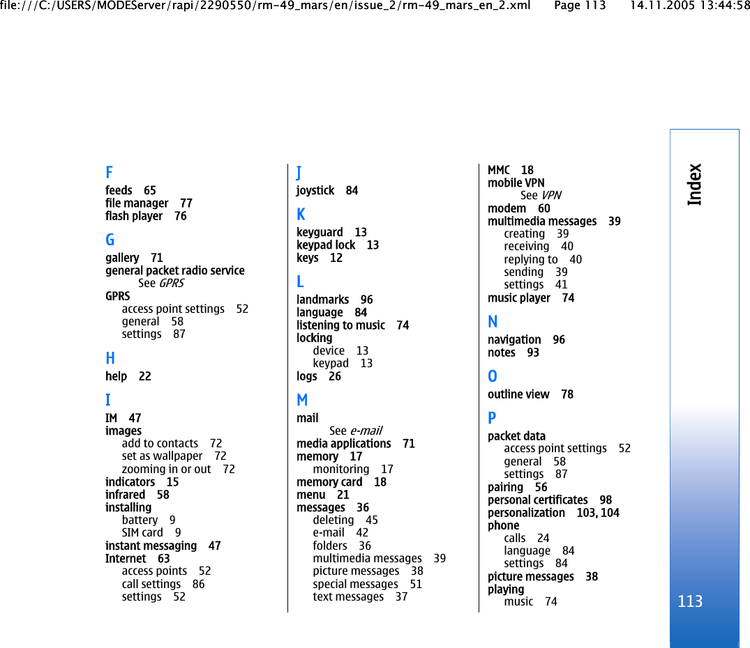 Ffeeds 65file manager 77flash player 76Ggallery 71general packet radio serviceSee GPRSGPRSaccess point settings 52general 58settings 87Hhelp 22IIM 47imagesadd to contacts 72set as wallpaper 72zooming in or out 72indicators 15infrared 58installingbattery 9SIM card 9instant messaging 47Internet 63access points 52call settings 86settings 52Jjoystick 84Kkeyguard 13keypad lock 13keys 12Llandmarks 96language 84listening to music 74lockingdevice 13keypad 13logs 26MmailSee e-mailmedia applications 71memory 17monitoring 17memory card 18menu 21messages 36deleting 45e-mail 42folders 36multimedia messages 39picture messages 38special messages 51text messages 37MMC 18mobile VPNSee VPNmodem 60multimedia messages 39creating 39receiving 40replying to 40sending 39settings 41music player 74Nnavigation 96notes 93Ooutline view 78Ppacket dataaccess point settings 52general 58settings 87pairing 56personal certificates 98personalization 103, 104phonecalls 24language 84settings 84picture messages 38playingmusic 74 113Indexfile:///C:/USERS/MODEServer/rapi/2290550/rm-49_mars/en/issue_2/rm-49_mars_en_2.xml Page 113 14.11.2005 13:44:58file:///C:/USERS/MODEServer/rapi/2290550/rm-49_mars/en/issue_2/rm-49_mars_en_2.xml Page 113 14.11.2005 13:44:58