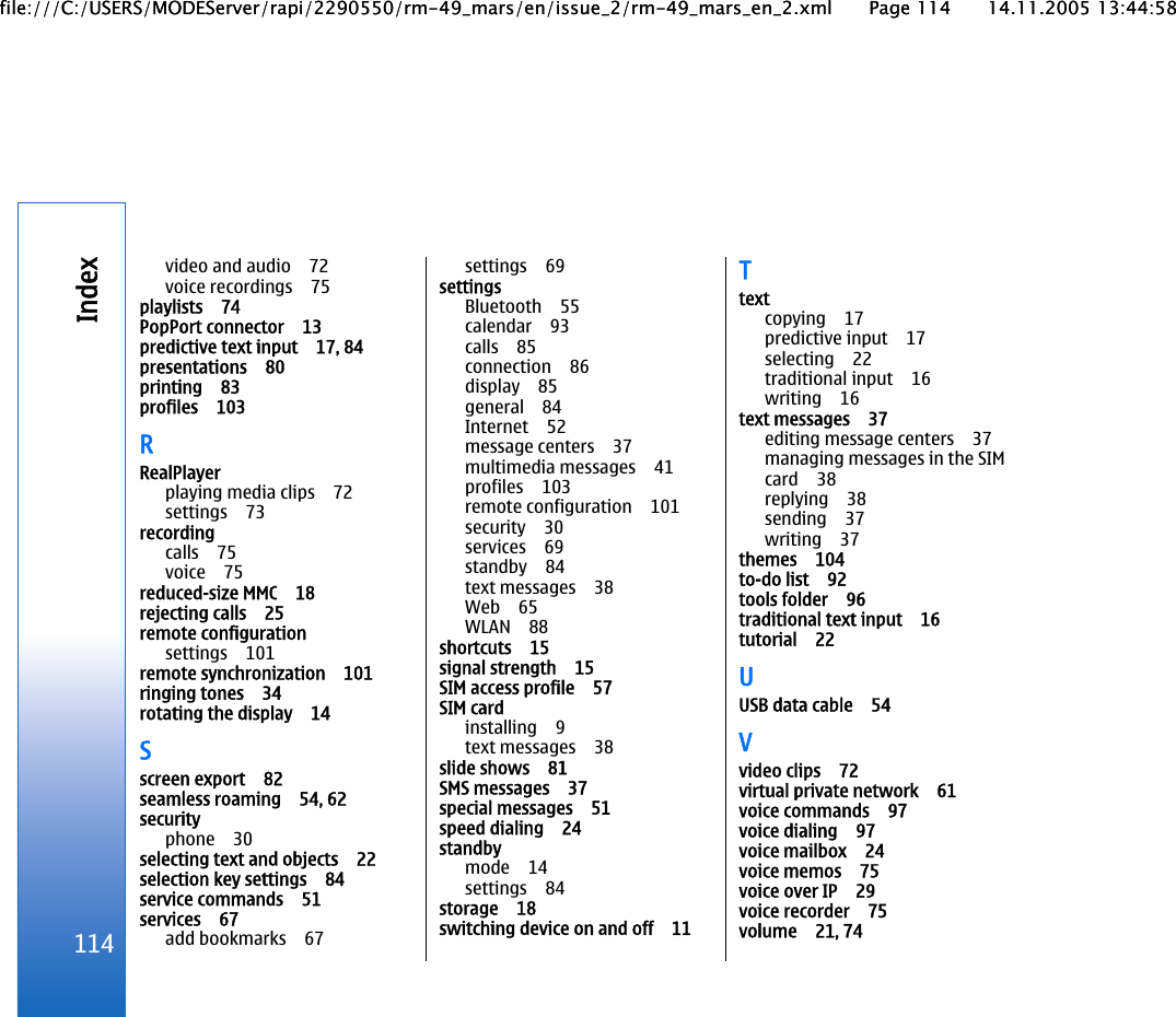 video and audio 72voice recordings 75playlists 74PopPort connector 13predictive text input 17, 84presentations 80printing 83profiles 103RRealPlayerplaying media clips 72settings 73recordingcalls 75voice 75reduced-size MMC 18rejecting calls 25remote configurationsettings 101remote synchronization 101ringing tones 34rotating the display 14Sscreen export 82seamless roaming 54, 62securityphone 30selecting text and objects 22selection key settings 84service commands 51services 67add bookmarks 67settings 69settingsBluetooth 55calendar 93calls 85connection 86display 85general 84Internet 52message centers 37multimedia messages 41profiles 103remote configuration 101security 30services 69standby 84text messages 38Web 65WLAN 88shortcuts 15signal strength 15SIM access profile 57SIM cardinstalling 9text messages 38slide shows 81SMS messages 37special messages 51speed dialing 24standbymode 14settings 84storage 18switching device on and off 11Ttextcopying 17predictive input 17selecting 22traditional input 16writing 16text messages 37editing message centers 37managing messages in the SIMcard 38replying 38sending 37writing 37themes 104to-do list 92tools folder 96traditional text input 16tutorial 22UUSB data cable 54Vvideo clips 72virtual private network 61voice commands 97voice dialing 97voice mailbox 24voice memos 75voice over IP 29voice recorder 75volume 21, 74114Indexfile:///C:/USERS/MODEServer/rapi/2290550/rm-49_mars/en/issue_2/rm-49_mars_en_2.xml Page 114 14.11.2005 13:44:58file:///C:/USERS/MODEServer/rapi/2290550/rm-49_mars/en/issue_2/rm-49_mars_en_2.xml Page 114 14.11.2005 13:44:58