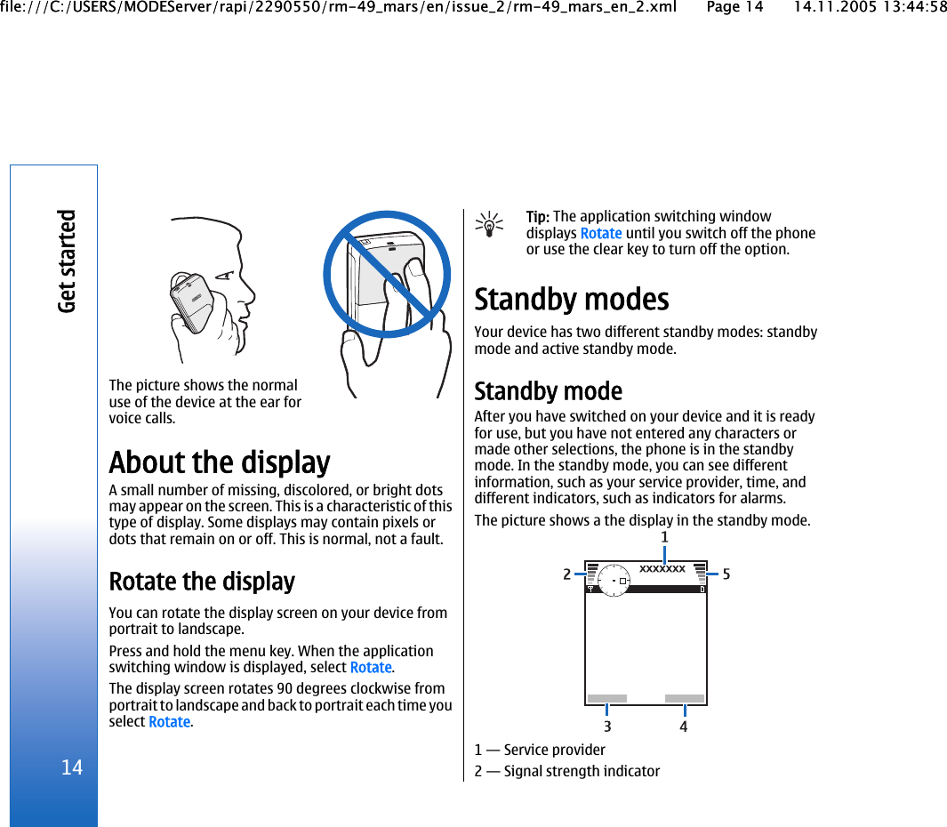 The picture shows the normaluse of the device at the ear forvoice calls.About the displayA small number of missing, discolored, or bright dotsmay appear on the screen. This is a characteristic of thistype of display. Some displays may contain pixels ordots that remain on or off. This is normal, not a fault.Rotate the displayYou can rotate the display screen on your device fromportrait to landscape.Press and hold the menu key. When the applicationswitching window is displayed, select Rotate.The display screen rotates 90 degrees clockwise fromportrait to landscape and back to portrait each time youselect Rotate.Tip: The application switching windowdisplays Rotate until you switch off the phoneor use the clear key to turn off the option.Standby modesYour device has two different standby modes: standbymode and active standby mode.Standby modeAfter you have switched on your device and it is readyfor use, but you have not entered any characters ormade other selections, the phone is in the standbymode. In the standby mode, you can see differentinformation, such as your service provider, time, anddifferent indicators, such as indicators for alarms.The picture shows a the display in the standby mode.1 — Service provider2 — Signal strength indicator14Get startedfile:///C:/USERS/MODEServer/rapi/2290550/rm-49_mars/en/issue_2/rm-49_mars_en_2.xml Page 14 14.11.2005 13:44:58file:///C:/USERS/MODEServer/rapi/2290550/rm-49_mars/en/issue_2/rm-49_mars_en_2.xml Page 14 14.11.2005 13:44:58