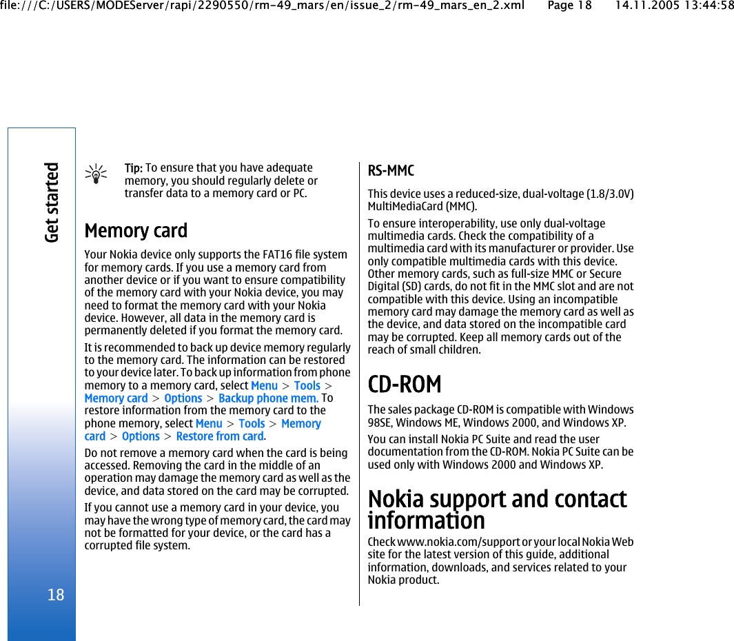 Tip: To ensure that you have adequatememory, you should regularly delete ortransfer data to a memory card or PC.Memory cardYour Nokia device only supports the FAT16 file systemfor memory cards. If you use a memory card fromanother device or if you want to ensure compatibilityof the memory card with your Nokia device, you mayneed to format the memory card with your Nokiadevice. However, all data in the memory card ispermanently deleted if you format the memory card.It is recommended to back up device memory regularlyto the memory card. The information can be restoredto your device later. To back up information from phonememory to a memory card, select Menu &gt; Tools &gt;Memory card &gt; Options &gt; Backup phone mem. Torestore information from the memory card to thephone memory, select Menu &gt; Tools &gt; Memorycard &gt; Options &gt; Restore from card.Do not remove a memory card when the card is beingaccessed. Removing the card in the middle of anoperation may damage the memory card as well as thedevice, and data stored on the card may be corrupted.If you cannot use a memory card in your device, youmay have the wrong type of memory card, the card maynot be formatted for your device, or the card has acorrupted file system.RS-MMCThis device uses a reduced-size, dual-voltage (1.8/3.0V)MultiMediaCard (MMC).To ensure interoperability, use only dual-voltagemultimedia cards. Check the compatibility of amultimedia card with its manufacturer or provider. Useonly compatible multimedia cards with this device.Other memory cards, such as full-size MMC or SecureDigital (SD) cards, do not fit in the MMC slot and are notcompatible with this device. Using an incompatiblememory card may damage the memory card as well asthe device, and data stored on the incompatible cardmay be corrupted. Keep all memory cards out of thereach of small children.CD-ROMThe sales package CD-ROM is compatible with Windows98SE, Windows ME, Windows 2000, and Windows XP.You can install Nokia PC Suite and read the userdocumentation from the CD-ROM. Nokia PC Suite can beused only with Windows 2000 and Windows XP.Nokia support and contactinformationCheck www.nokia.com/support or your local Nokia Website for the latest version of this guide, additionalinformation, downloads, and services related to yourNokia product.18Get startedfile:///C:/USERS/MODEServer/rapi/2290550/rm-49_mars/en/issue_2/rm-49_mars_en_2.xml Page 18 14.11.2005 13:44:58file:///C:/USERS/MODEServer/rapi/2290550/rm-49_mars/en/issue_2/rm-49_mars_en_2.xml Page 18 14.11.2005 13:44:58