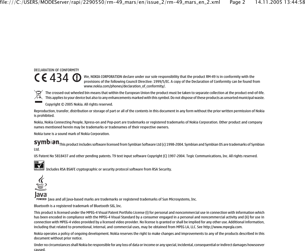 DECLARATION OF CONFORMITYWe, NOKIA CORPORATION declare under our sole responsibility that the product RM-49 is in conformity with theprovisions of the following Council Directive: 1999/5/EC. A copy of the Declaration of Conformity can be found fromwww.nokia.com/phones/declaration_of_conformity/.The crossed-out wheeled bin means that within the European Union the product must be taken to separate collection at the product end-of-life.This applies to your device but also to any enhancements marked with this symbol. Do not dispose of these products as unsorted municipal waste.Copyright © 2005 Nokia. All rights reserved.Reproduction, transfer, distribution or storage of part or all of the contents in this document in any form without the prior written permission of Nokiais prohibited.Nokia, Nokia Connecting People, Xpress-on and Pop-port are trademarks or registered trademarks of Nokia Corporation. Other product and companynames mentioned herein may be trademarks or tradenames of their respective owners.Nokia tune is a sound mark of Nokia Corporation.This product includes software licensed from Symbian Software Ltd (c) 1998-2004. Symbian and Symbian OS are trademarks of SymbianLtd.US Patent No 5818437 and other pending patents. T9 text input software Copyright (C) 1997-2004. Tegic Communications, Inc. All rights reserved. Includes RSA BSAFE cryptographic or security protocol software from RSA Security. Java and all Java-based marks are trademarks or registered trademarks of Sun Microsystems, Inc.Bluetooth is a registered trademark of Bluetooth SIG, Inc.This product is licensed under the MPEG-4 Visual Patent Portfolio License (i) for personal and noncommercial use in connection with information whichhas been encoded in compliance with the MPEG-4 Visual Standard by a consumer engaged in a personal and noncommercial activity and (ii) for use inconnection with MPEG-4 video provided by a licensed video provider. No license is granted or shall be implied for any other use. Additional information,including that related to promotional, internal, and commercial uses, may be obtained from MPEG LA, LLC. See http://www.mpegla.com.Nokia operates a policy of ongoing development. Nokia reserves the right to make changes and improvements to any of the products described in thisdocument without prior notice.Under no circumstances shall Nokia be responsible for any loss of data or income or any special, incidental, consequential or indirect damages howsoevercaused.file:///C:/USERS/MODEServer/rapi/2290550/rm-49_mars/en/issue_2/rm-49_mars_en_2.xml Page 2 14.11.2005 13:44:58