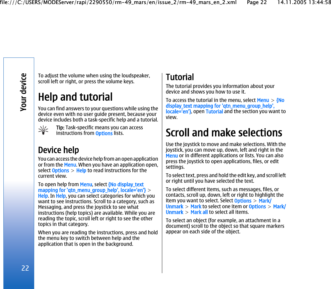 To adjust the volume when using the loudspeaker,scroll left or right, or press the volume keys.Help and tutorialYou can find answers to your questions while using thedevice even with no user guide present, because yourdevice includes both a task-specific help and a tutorial.Tip: Task-specific means you can accessinstructions from Options lists.Device helpYou can access the device help from an open applicationor from the Menu. When you have an application open,select Options &gt; Help to read instructions for thecurrent view.To open help from Menu, select {No display_textmapping for &apos;qtn_menu_group_help&apos;, locale=&apos;en&apos;} &gt;Help. In Help, you can select categories for which youwant to see instructions. Scroll to a category, such asMessaging, and press the joystick to see whatinstructions (help topics) are available. While you arereading the topic, scroll left or right to see the othertopics in that category.When you are reading the instructions, press and holdthe menu key to switch between help and theapplication that is open in the background.TutorialThe tutorial provides you information about yourdevice and shows you how to use it.To access the tutorial in the menu, select Menu &gt; {Nodisplay_text mapping for &apos;qtn_menu_group_help&apos;,locale=&apos;en&apos;}, open Tutorial and the section you want toview.Scroll and make selectionsUse the joystick to move and make selections. With thejoystick, you can move up, down, left and right in theMenu or in different applications or lists. You can alsopress the joystick to open applications, files, or editsettings.To select text, press and hold the edit key, and scroll leftor right until you have selected the text.To select different items, such as messages, files, orcontacts, scroll up, down, left or right to highlight theitem you want to select. Select Options &gt; Mark/Unmark &gt; Mark to select one item or Options &gt; Mark/Unmark &gt; Mark all to select all items.To select an object (for example, an attachment in adocument) scroll to the object so that square markersappear on each side of the object.22Your devicefile:///C:/USERS/MODEServer/rapi/2290550/rm-49_mars/en/issue_2/rm-49_mars_en_2.xml Page 22 14.11.2005 13:44:58file:///C:/USERS/MODEServer/rapi/2290550/rm-49_mars/en/issue_2/rm-49_mars_en_2.xml Page 22 14.11.2005 13:44:58