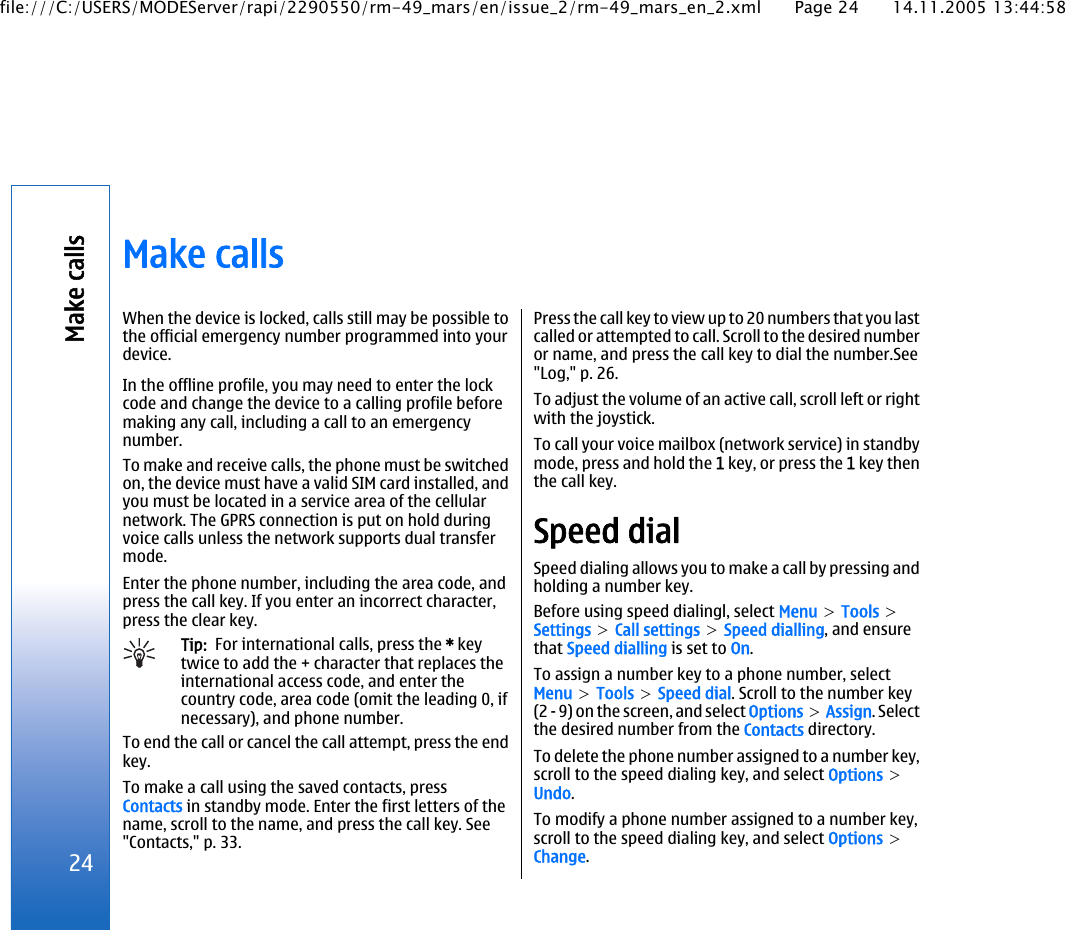 Make callsWhen the device is locked, calls still may be possible tothe official emergency number programmed into yourdevice.In the offline profile, you may need to enter the lockcode and change the device to a calling profile beforemaking any call, including a call to an emergencynumber.To make and receive calls, the phone must be switchedon, the device must have a valid SIM card installed, andyou must be located in a service area of the cellularnetwork. The GPRS connection is put on hold duringvoice calls unless the network supports dual transfermode.Enter the phone number, including the area code, andpress the call key. If you enter an incorrect character,press the clear key.Tip:  For international calls, press the * keytwice to add the + character that replaces theinternational access code, and enter thecountry code, area code (omit the leading 0, ifnecessary), and phone number.To end the call or cancel the call attempt, press the endkey.To make a call using the saved contacts, pressContacts in standby mode. Enter the first letters of thename, scroll to the name, and press the call key. See&quot;Contacts,&quot; p. 33.Press the call key to view up to 20 numbers that you lastcalled or attempted to call. Scroll to the desired numberor name, and press the call key to dial the number.See&quot;Log,&quot; p. 26.To adjust the volume of an active call, scroll left or rightwith the joystick.To call your voice mailbox (network service) in standbymode, press and hold the 1 key, or press the 1 key thenthe call key.Speed dialSpeed dialing allows you to make a call by pressing andholding a number key.Before using speed dialingl, select Menu &gt; Tools &gt;Settings &gt; Call settings &gt; Speed dialling, and ensurethat Speed dialling is set to On.To assign a number key to a phone number, selectMenu &gt; Tools &gt; Speed dial. Scroll to the number key(2 - 9) on the screen, and select Options &gt; Assign. Selectthe desired number from the Contacts directory.To delete the phone number assigned to a number key,scroll to the speed dialing key, and select Options &gt;Undo.To modify a phone number assigned to a number key,scroll to the speed dialing key, and select Options &gt;Change.24Make callsfile:///C:/USERS/MODEServer/rapi/2290550/rm-49_mars/en/issue_2/rm-49_mars_en_2.xml Page 24 14.11.2005 13:44:58