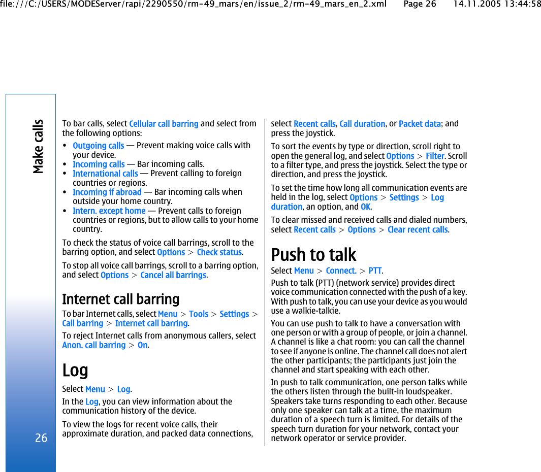 To bar calls, select Cellular call barring and select fromthe following options:•Outgoing calls — Prevent making voice calls withyour device.•Incoming calls — Bar incoming calls.•International calls — Prevent calling to foreigncountries or regions.•Incoming if abroad — Bar incoming calls whenoutside your home country.•Intern. except home — Prevent calls to foreigncountries or regions, but to allow calls to your homecountry.To check the status of voice call barrings, scroll to thebarring option, and select Options &gt; Check status.To stop all voice call barrings, scroll to a barring option,and select Options &gt; Cancel all barrings.Internet call barringTo bar Internet calls, select Menu &gt; Tools &gt; Settings &gt;Call barring &gt; Internet call barring.To reject Internet calls from anonymous callers, selectAnon. call barring &gt; On.LogSelect Menu &gt; Log.In the Log, you can view information about thecommunication history of the device.To view the logs for recent voice calls, theirapproximate duration, and packed data connections,select Recent calls, Call duration, or Packet data; andpress the joystick.To sort the events by type or direction, scroll right toopen the general log, and select Options &gt; Filter. Scrollto a filter type, and press the joystick. Select the type ordirection, and press the joystick.To set the time how long all communication events areheld in the log, select Options &gt; Settings &gt; Logduration, an option, and OK.To clear missed and received calls and dialed numbers,select Recent calls &gt; Options &gt; Clear recent calls.Push to talkSelect Menu &gt; Connect. &gt; PTT.Push to talk (PTT) (network service) provides directvoice communication connected with the push of a key.With push to talk, you can use your device as you woulduse a walkie-talkie.You can use push to talk to have a conversation withone person or with a group of people, or join a channel.A channel is like a chat room: you can call the channelto see if anyone is online. The channel call does not alertthe other participants; the participants just join thechannel and start speaking with each other.In push to talk communication, one person talks whilethe others listen through the built-in loudspeaker.Speakers take turns responding to each other. Becauseonly one speaker can talk at a time, the maximumduration of a speech turn is limited. For details of thespeech turn duration for your network, contact yournetwork operator or service provider.26Make callsfile:///C:/USERS/MODEServer/rapi/2290550/rm-49_mars/en/issue_2/rm-49_mars_en_2.xml Page 26 14.11.2005 13:44:58file:///C:/USERS/MODEServer/rapi/2290550/rm-49_mars/en/issue_2/rm-49_mars_en_2.xml Page 26 14.11.2005 13:44:58