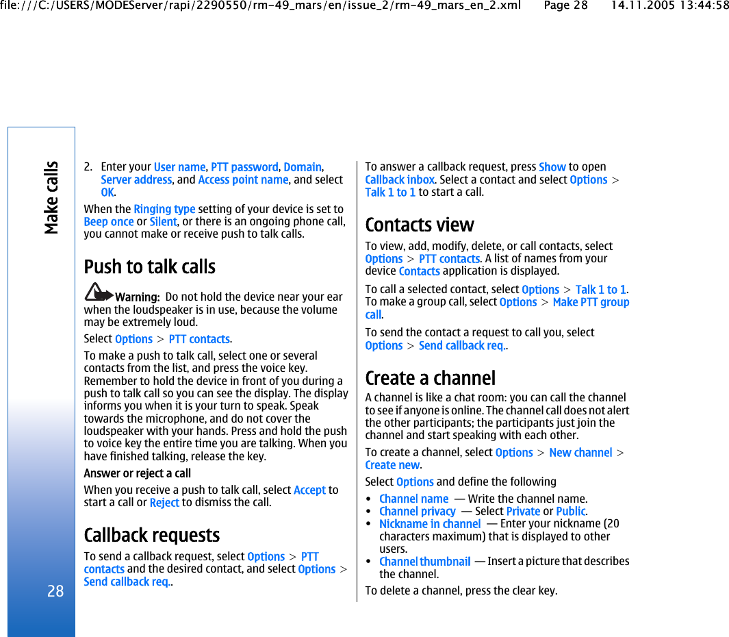 2. Enter your User name, PTT password, Domain,Server address, and Access point name, and selectOK.When the Ringing type setting of your device is set toBeep once or Silent, or there is an ongoing phone call,you cannot make or receive push to talk calls.Push to talk callsWarning:  Do not hold the device near your earwhen the loudspeaker is in use, because the volumemay be extremely loud.Select Options &gt; PTT contacts.To make a push to talk call, select one or severalcontacts from the list, and press the voice key.Remember to hold the device in front of you during apush to talk call so you can see the display. The displayinforms you when it is your turn to speak. Speaktowards the microphone, and do not cover theloudspeaker with your hands. Press and hold the pushto voice key the entire time you are talking. When youhave finished talking, release the key.Answer or reject a callWhen you receive a push to talk call, select Accept tostart a call or Reject to dismiss the call.Callback requestsTo send a callback request, select Options &gt; PTTcontacts and the desired contact, and select Options &gt;Send callback req..To answer a callback request, press Show to openCallback inbox. Select a contact and select Options &gt;Talk 1 to 1 to start a call.Contacts viewTo view, add, modify, delete, or call contacts, selectOptions &gt; PTT contacts. A list of names from yourdevice Contacts application is displayed.To call a selected contact, select Options &gt; Talk 1 to 1.To make a group call, select Options &gt; Make PTT groupcall.To send the contact a request to call you, selectOptions &gt; Send callback req..Create a channelA channel is like a chat room: you can call the channelto see if anyone is online. The channel call does not alertthe other participants; the participants just join thechannel and start speaking with each other.To create a channel, select Options &gt; New channel &gt;Create new.Select Options and define the following•Channel name  — Write the channel name.•Channel privacy  — Select Private or Public.•Nickname in channel  — Enter your nickname (20characters maximum) that is displayed to otherusers.•Channel thumbnail  — Insert a picture that describesthe channel.To delete a channel, press the clear key.28Make callsfile:///C:/USERS/MODEServer/rapi/2290550/rm-49_mars/en/issue_2/rm-49_mars_en_2.xml Page 28 14.11.2005 13:44:58file:///C:/USERS/MODEServer/rapi/2290550/rm-49_mars/en/issue_2/rm-49_mars_en_2.xml Page 28 14.11.2005 13:44:58