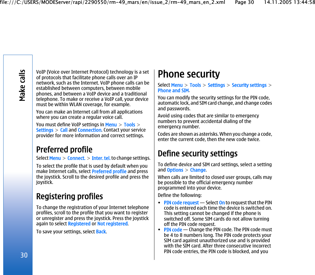 VoIP (Voice over Internet Protocol) technology is a setof protocols that facilitate phone calls over an IPnetwork, such as the Internet. VoIP phone calls can beestablished between computers, between mobilephones, and between a VoIP device and a traditionaltelephone. To make or receive a VoIP call, your devicemust be within WLAN coverage, for example.You can make an Internet call from all applicationswhere you can create a regular voice call.You must define VoIP settings in Menu &gt; Tools &gt;Settings &gt; Call and Connection. Contact your serviceprovider for more information and correct settings.Preferred profileSelect Menu &gt; Connect. &gt; Inter. tel. to change settings.To select the profile that is used by default when youmake Internet calls, select Preferred profile and pressthe joystick. Scroll to the desired profile and press thejoystick.Registering profilesTo change the registration of your Internet telephoneprofiles, scroll to the profile that you want to registeror unregister and press the joystick. Press the joystickagain to select Registered or Not registered.To save your settings, select Back.Phone securitySelect Menu &gt; Tools &gt; Settings &gt; Security settings &gt;Phone and SIM.You can modify the security settings for the PIN code,automatic lock, and SIM card change, and change codesand passwords.Avoid using codes that are similar to emergencynumbers to prevent accidental dialing of theemergency number.Codes are shown as asterisks. When you change a code,enter the current code, then the new code twice.Define security settingsTo define device and SIM card settings, select a settingand Options &gt; Change.When calls are limited to closed user groups, calls maybe possible to the official emergency numberprogrammed into your device.Define the following:•PIN code request — Select On to request that the PINcode is entered each time the device is switched on.This setting cannot be changed if the phone isswitched off. Some SIM cards do not allow turningoff the PIN code request.•PIN code — Change the PIN code. The PIN code mustbe 4 to 8 numbers long. The PIN code protects yourSIM card against unauthorized use and is providedwith the SIM card. After three consecutive incorrectPIN code entries, the PIN code is blocked, and you30Make callsfile:///C:/USERS/MODEServer/rapi/2290550/rm-49_mars/en/issue_2/rm-49_mars_en_2.xml Page 30 14.11.2005 13:44:58file:///C:/USERS/MODEServer/rapi/2290550/rm-49_mars/en/issue_2/rm-49_mars_en_2.xml Page 30 14.11.2005 13:44:58