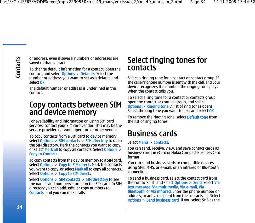 or address, even if several numbers or addresses aresaved to that contact.To change default information for a contact, open thecontact, and select Options &gt; Defaults. Select thenumber or address you want to set as a default, andselect OK.The default number or address is underlined in thecontact.Copy contacts between SIMand device memoryFor availability and information on using SIM cardservices, contact your SIM card vendor. This may be theservice provider, network operator, or other vendor.To copy contacts from a SIM card to device memory,select Options &gt; SIM contacts &gt; SIM directory to openthe SIM directory. Mark the contacts you want to copy,or select Mark all to copy all contacts. Select Options &gt;Copy to Contacts.To copy contacts from the device memory to a SIM card,select Options &gt; Copy to SIM direct.. Mark the contactsyou want to copy, or select Mark all to copy all contacts.Select Options &gt; Copy to SIM direct..Select Options &gt; SIM contacts &gt; SIM directory to seethe names and numbers stored on the SIM card. In SIMdirectory you can add, edit, or copy numbers toContacts, and you can make calls.Select ringing tones forcontactsSelect a ringing tone for a contact or contact group. Ifthe caller&apos;s phone number is sent with the call, and yourdevice recognizes the number, the ringing tone playswhen the contact calls you.To select a ring tone for a contact or contacts group,open the contact or contact group, and selectOptions &gt; Ringing tone. A list of ring tones opens.Select the ring tone you want to use, and select OK.To remove the ringing tone, select Default tone fromthe list of ringing tones.Business cardsSelect Menu &gt; Contacts.You can send, receive, view, and save contact cards asbusiness cards in vCard or Nokia Compact Business Cardformat.You can send business cards to compatible devicesusing SMS, MMS, or e-mail, or an infrared or Bluetoothconnection.To send a business card, select the contact card fromthe contacts list, and select Options &gt; Send. Select Viatext message, Via multimedia, Via e-mail, ViaBluetooth, or Via infrared. Enter the phone number oraddress, or add a recipient from the contacts list. SelectOptions &gt; Send business card. If you select SMS as the34Contactsfile:///C:/USERS/MODEServer/rapi/2290550/rm-49_mars/en/issue_2/rm-49_mars_en_2.xml Page 34 14.11.2005 13:44:58file:///C:/USERS/MODEServer/rapi/2290550/rm-49_mars/en/issue_2/rm-49_mars_en_2.xml Page 34 14.11.2005 13:44:58