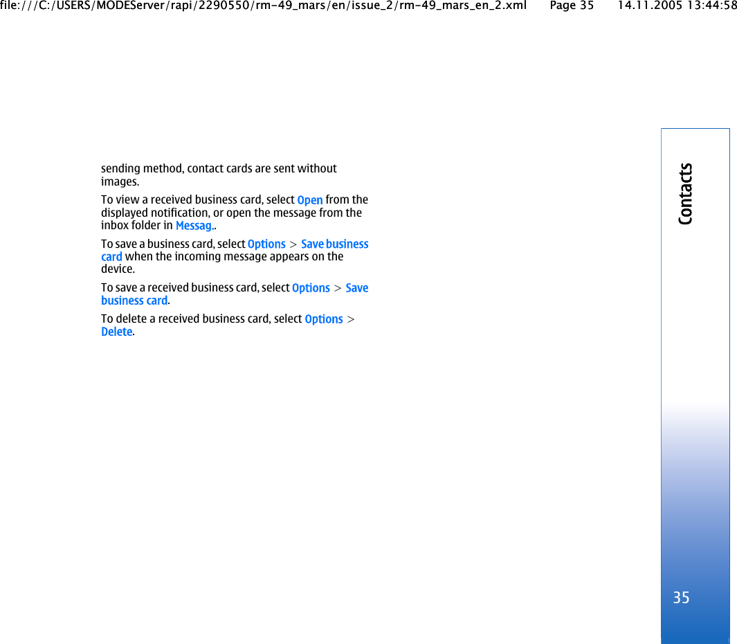 sending method, contact cards are sent withoutimages.To view a received business card, select Open from thedisplayed notification, or open the message from theinbox folder in Messag..To save a business card, select Options &gt; Save businesscard when the incoming message appears on thedevice.To save a received business card, select Options &gt; Savebusiness card.To delete a received business card, select Options &gt;Delete.35Contactsfile:///C:/USERS/MODEServer/rapi/2290550/rm-49_mars/en/issue_2/rm-49_mars_en_2.xml Page 35 14.11.2005 13:44:58file:///C:/USERS/MODEServer/rapi/2290550/rm-49_mars/en/issue_2/rm-49_mars_en_2.xml Page 35 14.11.2005 13:44:58