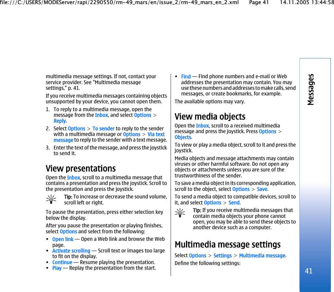 multimedia message settings. If not, contact yourservice provider. See &quot;Multimedia messagesettings,&quot; p. 41.If you receive multimedia messages containing objectsunsupported by your device, you cannot open them.1. To reply to a multimedia message, open themessage from the Inbox, and select Options &gt;Reply.2. Select Options &gt; To sender to reply to the senderwith a multimedia message or Options &gt; Via textmessage to reply to the sender with a text message.3. Enter the text of the message, and press the joystickto send it.View presentationsOpen the Inbox, scroll to a multimedia message thatcontains a presentation and press the joystick. Scroll tothe presentation and press the joystick.Tip: To increase or decrease the sound volume,scroll left or right.To pause the presentation, press either selection keybelow the display.After you pause the presentation or playing finishes,select Options and select from the following:•Open link — Open a Web link and browse the Webpage.•Activate scrolling — Scroll text or images too largeto fit on the display.•Continue — Resume playing the presentation.•Play — Replay the presentation from the start.•Find — Find phone numbers and e-mail or Webaddresses the presentation may contain. You mayuse these numbers and addresses to make calls, sendmessages, or create bookmarks, for example.The available options may vary.View media objectsOpen the Inbox, scroll to a received multimediamessage and press the joystick. Press Options &gt;Objects.To view or play a media object, scroll to it and press thejoystick.Media objects and message attachments may containviruses or other harmful software. Do not open anyobjects or attachments unless you are sure of thetrustworthiness of the sender.To save a media object in its corresponding application,scroll to the object, select Options &gt; Save.To send a media object to compatible devices, scroll toit, and select Options &gt; Send.Tip: If you receive multimedia messages thatcontain media objects your phone cannotopen, you may be able to send these objects toanother device such as a computer.Multimedia message settingsSelect Options &gt; Settings &gt; Multimedia message.Define the following settings:41Messagesfile:///C:/USERS/MODEServer/rapi/2290550/rm-49_mars/en/issue_2/rm-49_mars_en_2.xml Page 41 14.11.2005 13:44:58file:///C:/USERS/MODEServer/rapi/2290550/rm-49_mars/en/issue_2/rm-49_mars_en_2.xml Page 41 14.11.2005 13:44:58