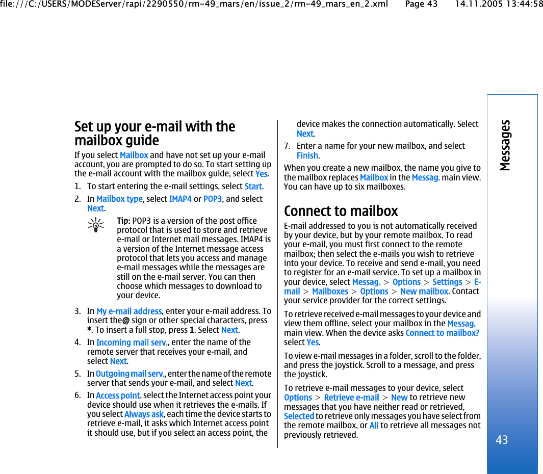 Set up your e-mail with themailbox guideIf you select Mailbox and have not set up your e-mailaccount, you are prompted to do so. To start setting upthe e-mail account with the mailbox guide, select Yes.1. To start entering the e-mail settings, select Start.2. In Mailbox type, select IMAP4 or POP3, and selectNext.Tip: POP3 is a version of the post officeprotocol that is used to store and retrievee-mail or Internet mail messages. IMAP4 isa version of the Internet message accessprotocol that lets you access and managee-mail messages while the messages arestill on the e-mail server. You can thenchoose which messages to download toyour device.3. In My e-mail address, enter your e-mail address. Toinsert the@ sign or other special characters, press*. To insert a full stop, press 1. Select Next.4. In Incoming mail serv., enter the name of theremote server that receives your e-mail, andselect Next.5. In Outgoing mail serv., enter the name of the remoteserver that sends your e-mail, and select Next.6. In Access point, select the Internet access point yourdevice should use when it retrieves the e-mails. Ifyou select Always ask, each time the device starts toretrieve e-mail, it asks which Internet access pointit should use, but if you select an access point, thedevice makes the connection automatically. SelectNext.7. Enter a name for your new mailbox, and selectFinish.When you create a new mailbox, the name you give tothe mailbox replaces Mailbox in the Messag. main view.You can have up to six mailboxes.Connect to mailboxE-mail addressed to you is not automatically receivedby your device, but by your remote mailbox. To readyour e-mail, you must first connect to the remotemailbox; then select the e-mails you wish to retrieveinto your device. To receive and send e-mail, you needto register for an e-mail service. To set up a mailbox inyour device, select Messag. &gt; Options &gt; Settings &gt; E-mail &gt; Mailboxes &gt; Options &gt; New mailbox. Contactyour service provider for the correct settings.To retr ie ve receive d e-mail messag es to your dev ic e andview them offline, select your mailbox in the Messag.main view. When the device asks Connect to mailbox?select Yes.To view e-mail messages in a folder, scroll to the folder,and press the joystick. Scroll to a message, and pressthe joystick.To retrieve e-mail messages to your device, selectOptions &gt; Retrieve e-mail &gt; New to retrieve newmessages that you have neither read or retrieved,Selected to retrieve only messages you have select fromthe remote mailbox, or All to retrieve all messages notpreviously retrieved. 43Messagesfile:///C:/USERS/MODEServer/rapi/2290550/rm-49_mars/en/issue_2/rm-49_mars_en_2.xml Page 43 14.11.2005 13:44:58file:///C:/USERS/MODEServer/rapi/2290550/rm-49_mars/en/issue_2/rm-49_mars_en_2.xml Page 43 14.11.2005 13:44:58