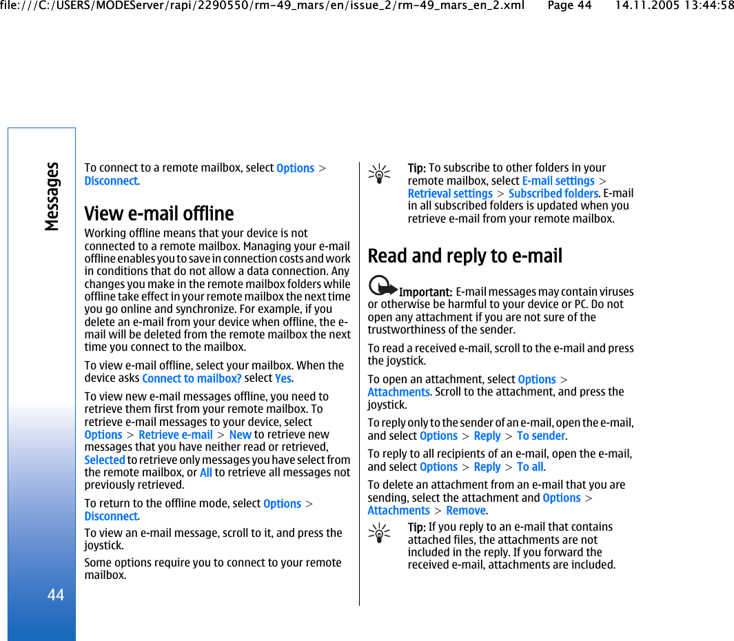 To connect to a remote mailbox, select Options &gt;Disconnect.View e-mail offlineWorking offline means that your device is notconnected to a remote mailbox. Managing your e-mailoffline enables you to save in connection costs and workin conditions that do not allow a data connection. Anychanges you make in the remote mailbox folders whileoffline take effect in your remote mailbox the next timeyou go online and synchronize. For example, if youdelete an e-mail from your device when offline, the e-mail will be deleted from the remote mailbox the nexttime you connect to the mailbox.To view e-mail offline, select your mailbox. When thedevice asks Connect to mailbox? select Yes.To view new e-mail messages offline, you need toretrieve them first from your remote mailbox. Toretrieve e-mail messages to your device, selectOptions &gt; Retrieve e-mail &gt; New to retrieve newmessages that you have neither read or retrieved,Selected to retrieve only messages you have select fromthe remote mailbox, or All to retrieve all messages notpreviously retrieved.To return to the offline mode, select Options &gt;Disconnect.To view an e-mail message, scroll to it, and press thejoystick.Some options require you to connect to your remotemailbox.Tip: To subscribe to other folders in yourremote mailbox, select E-mail settings &gt;Retrieval settings &gt; Subscribed folders. E-mailin all subscribed folders is updated when youretrieve e-mail from your remote mailbox.Read and reply to e-mailImportant:  E-mail messages may contain virusesor otherwise be harmful to your device or PC. Do notopen any attachment if you are not sure of thetrustworthiness of the sender.To read a received e-mail, scroll to the e-mail and pressthe joystick.To open an attachment, select Options &gt;Attachments. Scroll to the attachment, and press thejoystick.To reply only to the sender of an e-mail, open the e-mail,and select Options &gt; Reply &gt; To sender.To reply to all recipients of an e-mail, open the e-mail,and select Options &gt; Reply &gt; To all.To delete an attachment from an e-mail that you aresending, select the attachment and Options &gt;Attachments &gt; Remove.Tip: If you reply to an e-mail that containsattached files, the attachments are notincluded in the reply. If you forward thereceived e-mail, attachments are included.44Messagesfile:///C:/USERS/MODEServer/rapi/2290550/rm-49_mars/en/issue_2/rm-49_mars_en_2.xml Page 44 14.11.2005 13:44:58file:///C:/USERS/MODEServer/rapi/2290550/rm-49_mars/en/issue_2/rm-49_mars_en_2.xml Page 44 14.11.2005 13:44:58
