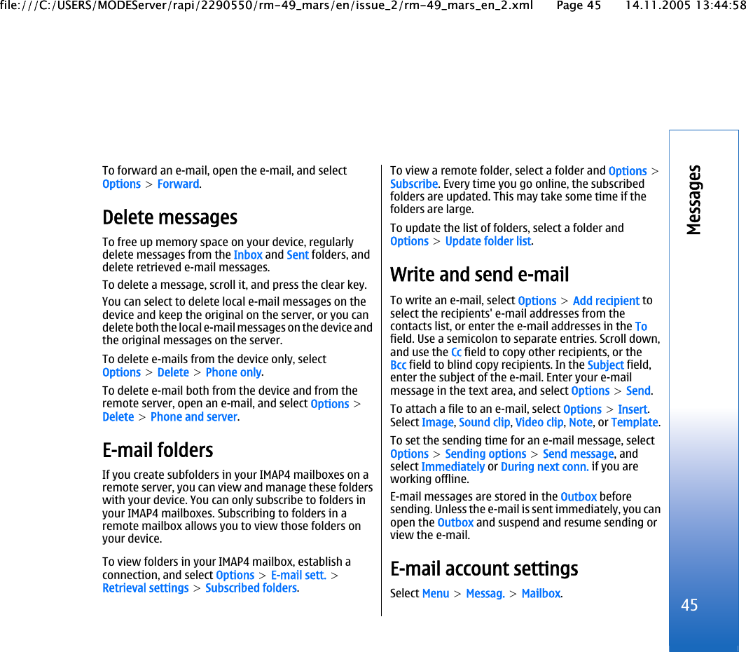 To forward an e-mail, open the e-mail, and selectOptions &gt; Forward.Delete messagesTo free up memory space on your device, regularlydelete messages from the Inbox and Sent folders, anddelete retrieved e-mail messages.To delete a message, scroll it, and press the clear key.You can select to delete local e-mail messages on thedevice and keep the original on the server, or you candelete both the local e-mail messages on the device andthe original messages on the server.To delete e-mails from the device only, selectOptions &gt; Delete &gt; Phone only.To delete e-mail both from the device and from theremote server, open an e-mail, and select Options &gt;Delete &gt; Phone and server.E-mail foldersIf you create subfolders in your IMAP4 mailboxes on aremote server, you can view and manage these folderswith your device. You can only subscribe to folders inyour IMAP4 mailboxes. Subscribing to folders in aremote mailbox allows you to view those folders onyour device.To view folders in your IMAP4 mailbox, establish aconnection, and select Options &gt; E-mail sett. &gt;Retrieval settings &gt; Subscribed folders.To view a remote folder, select a folder and Options &gt;Subscribe. Every time you go online, the subscribedfolders are updated. This may take some time if thefolders are large.To update the list of folders, select a folder andOptions &gt; Update folder list.Write and send e-mailTo write an e-mail, select Options &gt; Add recipient toselect the recipients&apos; e-mail addresses from thecontacts list, or enter the e-mail addresses in the Tofield. Use a semicolon to separate entries. Scroll down,and use the Cc field to copy other recipients, or theBcc field to blind copy recipients. In the Subject field,enter the subject of the e-mail. Enter your e-mailmessage in the text area, and select Options &gt; Send.To attach a file to an e-mail, select Options &gt; Insert.Select Image, Sound clip, Video clip, Note, or Template.To set the sending time for an e-mail message, selectOptions &gt; Sending options &gt; Send message, andselect Immediately or During next conn. if you areworking offline.E-mail messages are stored in the Outbox beforesending. Unless the e-mail is sent immediately, you canopen the Outbox and suspend and resume sending orview the e-mail.E-mail account settingsSelect Menu &gt; Messag. &gt; Mailbox.45Messagesfile:///C:/USERS/MODEServer/rapi/2290550/rm-49_mars/en/issue_2/rm-49_mars_en_2.xml Page 45 14.11.2005 13:44:58file:///C:/USERS/MODEServer/rapi/2290550/rm-49_mars/en/issue_2/rm-49_mars_en_2.xml Page 45 14.11.2005 13:44:58