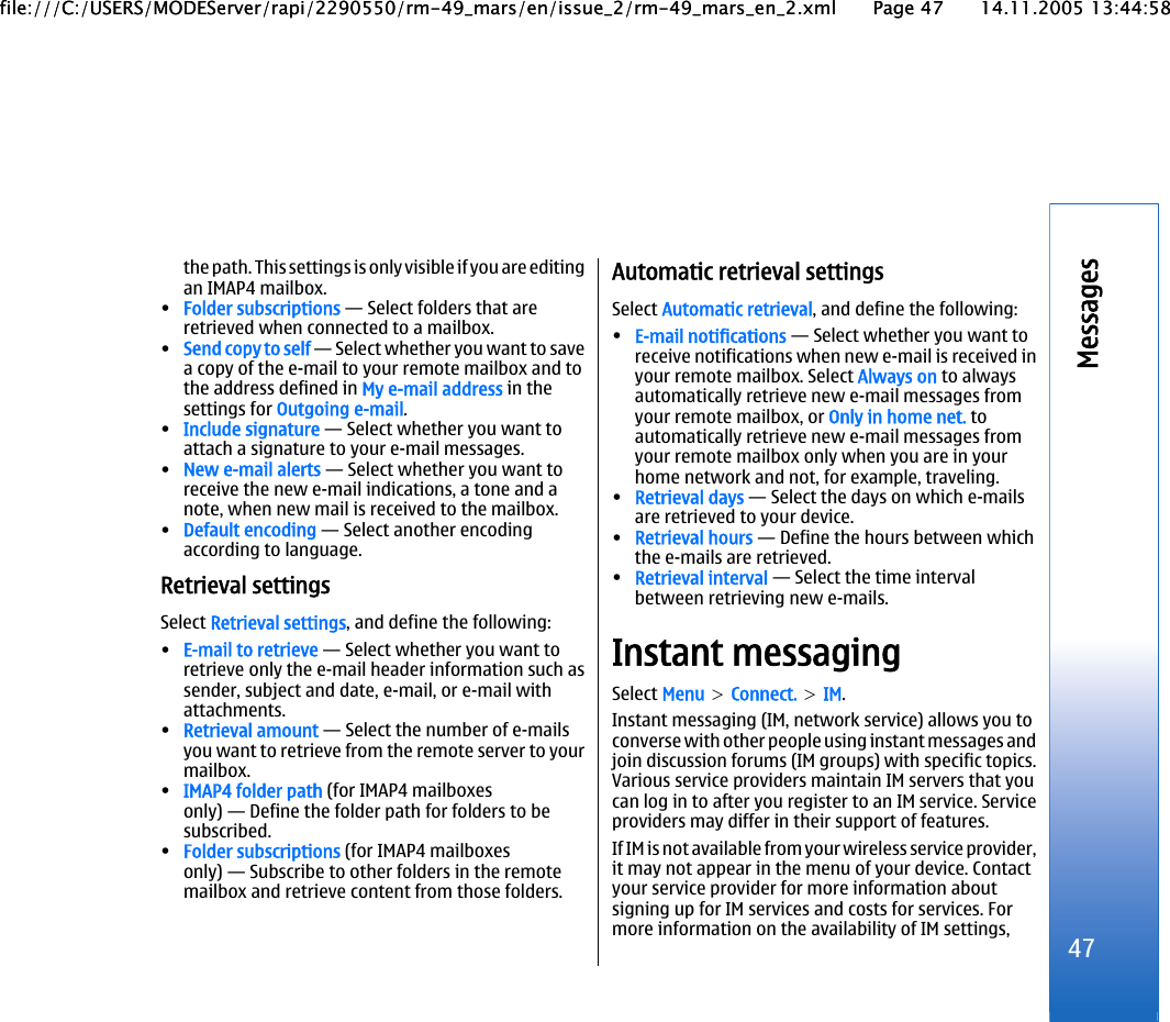 the path. This settings is only visible if you are editingan IMAP4 mailbox.•Folder subscriptions — Select folders that areretrieved when connected to a mailbox.•Send copy to self — Select whether you want to savea copy of the e-mail to your remote mailbox and tothe address defined in My e-mail address in thesettings for Outgoing e-mail.•Include signature — Select whether you want toattach a signature to your e-mail messages.•New e-mail alerts — Select whether you want toreceive the new e-mail indications, a tone and anote, when new mail is received to the mailbox.•Default encoding — Select another encodingaccording to language.Retrieval settingsSelect Retrieval settings, and define the following:•E-mail to retrieve — Select whether you want toretrieve only the e-mail header information such assender, subject and date, e-mail, or e-mail withattachments.•Retrieval amount — Select the number of e-mailsyou want to retrieve from the remote server to yourmailbox.•IMAP4 folder path (for IMAP4 mailboxesonly) — Define the folder path for folders to besubscribed.•Folder subscriptions (for IMAP4 mailboxesonly) — Subscribe to other folders in the remotemailbox and retrieve content from those folders.Automatic retrieval settingsSelect Automatic retrieval, and define the following:•E-mail notifications — Select whether you want toreceive notifications when new e-mail is received inyour remote mailbox. Select Always on to alwaysautomatically retrieve new e-mail messages fromyour remote mailbox, or Only in home net. toautomatically retrieve new e-mail messages fromyour remote mailbox only when you are in yourhome network and not, for example, traveling.•Retrieval days — Select the days on which e-mailsare retrieved to your device.•Retrieval hours — Define the hours between whichthe e-mails are retrieved.•Retrieval interval — Select the time intervalbetween retrieving new e-mails.Instant messagingSelect Menu &gt; Connect. &gt; IM.Instant messaging (IM, network service) allows you toconverse with other people using instant messages andjoin discussion forums (IM groups) with specific topics.Various service providers maintain IM servers that youcan log in to after you register to an IM service. Serviceproviders may differ in their support of features.If IM is not available from your wireless service provider,it may not appear in the menu of your device. Contactyour service provider for more information aboutsigning up for IM services and costs for services. Formore information on the availability of IM settings, 47Messagesfile:///C:/USERS/MODEServer/rapi/2290550/rm-49_mars/en/issue_2/rm-49_mars_en_2.xml Page 47 14.11.2005 13:44:58file:///C:/USERS/MODEServer/rapi/2290550/rm-49_mars/en/issue_2/rm-49_mars_en_2.xml Page 47 14.11.2005 13:44:58