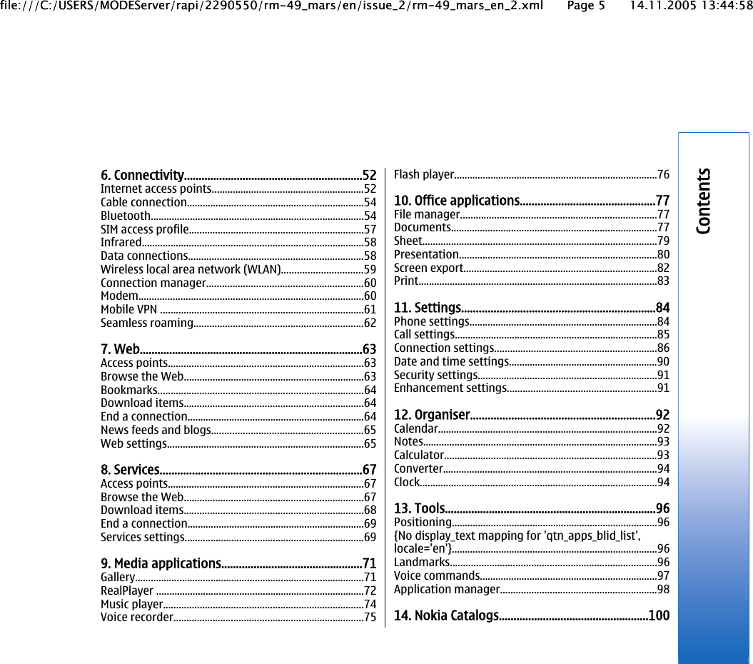 6. Connectivity.............................................................52Internet access points..........................................................52Cable connection....................................................................54Bluetooth..................................................................................54SIM access profile...................................................................57Infrared.....................................................................................58Data connections...................................................................58Wireless local area network (WLAN)...............................59Connection manager............................................................60Modem......................................................................................60Mobile VPN ..............................................................................61Seamless roaming.................................................................627. Web............................................................................63Access points...........................................................................63Browse the Web.....................................................................63Bookmarks...............................................................................64Download items.....................................................................64End a connection....................................................................64News feeds and blogs..........................................................65Web settings...........................................................................658. Services.....................................................................67Access points...........................................................................67Browse the Web.....................................................................67Download items.....................................................................68End a connection....................................................................69Services settings.....................................................................699. Media applications................................................71Gallery........................................................................................71RealPlayer ................................................................................72Music player.............................................................................74Voice recorder.........................................................................75Flash player..............................................................................7610. Office applications..............................................77File manager...........................................................................77Documents...............................................................................77Sheet..........................................................................................79Presentation............................................................................80Screen export..........................................................................82Print............................................................................................8311. Settings..................................................................84Phone settings........................................................................84Call settings..............................................................................85Connection settings..............................................................86Date and time settings.........................................................90Security settings.....................................................................91Enhancement settings.........................................................9112. Organiser...............................................................92Calendar....................................................................................92Notes..........................................................................................93Calculator..................................................................................93Converter..................................................................................94Clock...........................................................................................9413. Tools........................................................................96Positioning...............................................................................96{No display_text mapping for &apos;qtn_apps_blid_list&apos;,locale=&apos;en&apos;}...............................................................................96Landmarks...............................................................................96Voice commands....................................................................97Application manager............................................................9814. Nokia Catalogs...................................................100Contentsfile:///C:/USERS/MODEServer/rapi/2290550/rm-49_mars/en/issue_2/rm-49_mars_en_2.xml Page 5 14.11.2005 13:44:58file:///C:/USERS/MODEServer/rapi/2290550/rm-49_mars/en/issue_2/rm-49_mars_en_2.xml Page 5 14.11.2005 13:44:58