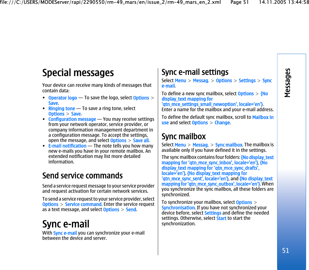 Special messagesYour device can receive many kinds of messages thatcontain data:•Operator logo — To save the logo, select Options &gt;Save.•Ringing tone — To save a ring tone, selectOptions &gt; Save.•Configuration message — You may receive settingsfrom your network operator, service provider, orcompany information management department ina configuration message. To accept the settings,open the message, and select Options &gt; Save all.•E-mail notification — The note tells you how manynew e-mails you have in your remote mailbox. Anextended notification may list more detailedinformation.Send service commandsSend a service request message to your service providerand request activation for certain network services.To send a service request to your service provider, selectOptions &gt; Service command. Enter the service requestas a text message, and select Options &gt; Send.Sync e-mailWith Sync e-mail you can synchronize your e-mailbetween the device and server.Sync e-mail settingsSelect Menu &gt; Messag. &gt; Options &gt; Settings &gt; Synce-mail.To define a new sync mailbox, select Options &gt; {Nodisplay_text mapping for&apos;qtn_mce_settings_smail_newoption&apos;, locale=&apos;en&apos;}.Enter a name for the mailbox and your e-mail address.To define the default sync mailbox, scroll to Mailbox inuse and select Options &gt; Change.Sync mailboxSelect Menu &gt; Messag. &gt; Sync mailbox. The mailbox isavailable only if you have defined it in the settings.The sync mailbox contains four folders: {No display_textmapping for &apos;qtn_mce_sync_inbox&apos;, locale=&apos;en&apos;}, {Nodisplay_text mapping for &apos;qtn_mce_sync_drafts&apos;,locale=&apos;en&apos;}, {No display_text mapping for&apos;qtn_mce_sync_sent&apos;, locale=&apos;en&apos;}, and {No display_textmapping for &apos;qtn_mce_sync_outbox&apos;, locale=&apos;en&apos;}. Whenyou synchronize the sync mailbox, all these folders aresynchronized.To synchronize your mailbox, select Options &gt;Synchronisation. If you have not synchronized yourdevice before, select Settings and define the neededsettings. Otherwise, select Start to start thesynchronization.51Messagesfile:///C:/USERS/MODEServer/rapi/2290550/rm-49_mars/en/issue_2/rm-49_mars_en_2.xml Page 51 14.11.2005 13:44:58file:///C:/USERS/MODEServer/rapi/2290550/rm-49_mars/en/issue_2/rm-49_mars_en_2.xml Page 51 14.11.2005 13:44:58