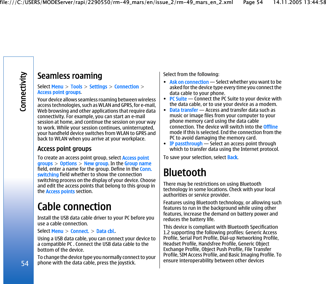 Seamless roamingSelect Menu &gt; Tools &gt; Settings &gt; Connection &gt;Access point groups.Your device allows seamless roaming between wirelessaccess technologies, such as WLAN and GPRS, for e-mail,Web browsing and other applications that require dataconnectivity. For example, you can start an e-mailsession at home, and continue the session on your wayto work. While your session continues, uninterrupted,your handheld device switches from WLAN to GPRS andback to WLAN when you arrive at your workplace.Access point groupsTo create an access point group, select Access pointgroups &gt; Options &gt; New group. In the Group namefield, enter a name for the group. Define in the Conn.switching field whether to show the connectionswitching process on the display of your device. Chooseand edit the access points that belong to this group inthe Access points section.Cable connectionInstall the USB data cable driver to your PC before youuse a cable connection.Select Menu &gt; Connect. &gt; Data cbl..Using a USB data cable, you can connect your device toa compatible PC . Connect the USB data cable to thebottom of the device.To change the device type you normally connect to yourphone with the data cable, press the joystick.Select from the following:•Ask on connection — Select whether you want to beasked for the device type every time you connect thedata cable to your phone.•PC Suite — Connect the PC Suite to your device withthe data cable, or to use your device as a modem.•Data transfer — Access and transfer data such asmusic or image files from your computer to yourphone memory card using the data cableconnection. The device will switch into the Offlinemode if this is selected. End the connection from thePC to avoid damaging the memory card.•IP passthrough — Select an access point throughwhich to transfer data using the Internet protocol.To save your selection, select Back.BluetoothThere may be restrictions on using Bluetoothtechnology in some locations. Check with your localauthorities or service provider.Features using Bluetooth technology, or allowing suchfeatures to run in the background while using otherfeatures, increase the demand on battery power andreduces the battery life.This device is compliant with Bluetooth Specification1.2 supporting the following profiles: Generic AccessProfile, Serial Port Profile, Dial-up Networking Profile,Headset Profile, Handsfree Profile, Generic ObjectExchange Profile, Object Push Profile, File TransferProfile, SIM Access Profile, and Basic Imaging Profile. Toensure interoperability between other devices54Connectivityfile:///C:/USERS/MODEServer/rapi/2290550/rm-49_mars/en/issue_2/rm-49_mars_en_2.xml Page 54 14.11.2005 13:44:58file:///C:/USERS/MODEServer/rapi/2290550/rm-49_mars/en/issue_2/rm-49_mars_en_2.xml Page 54 14.11.2005 13:44:58