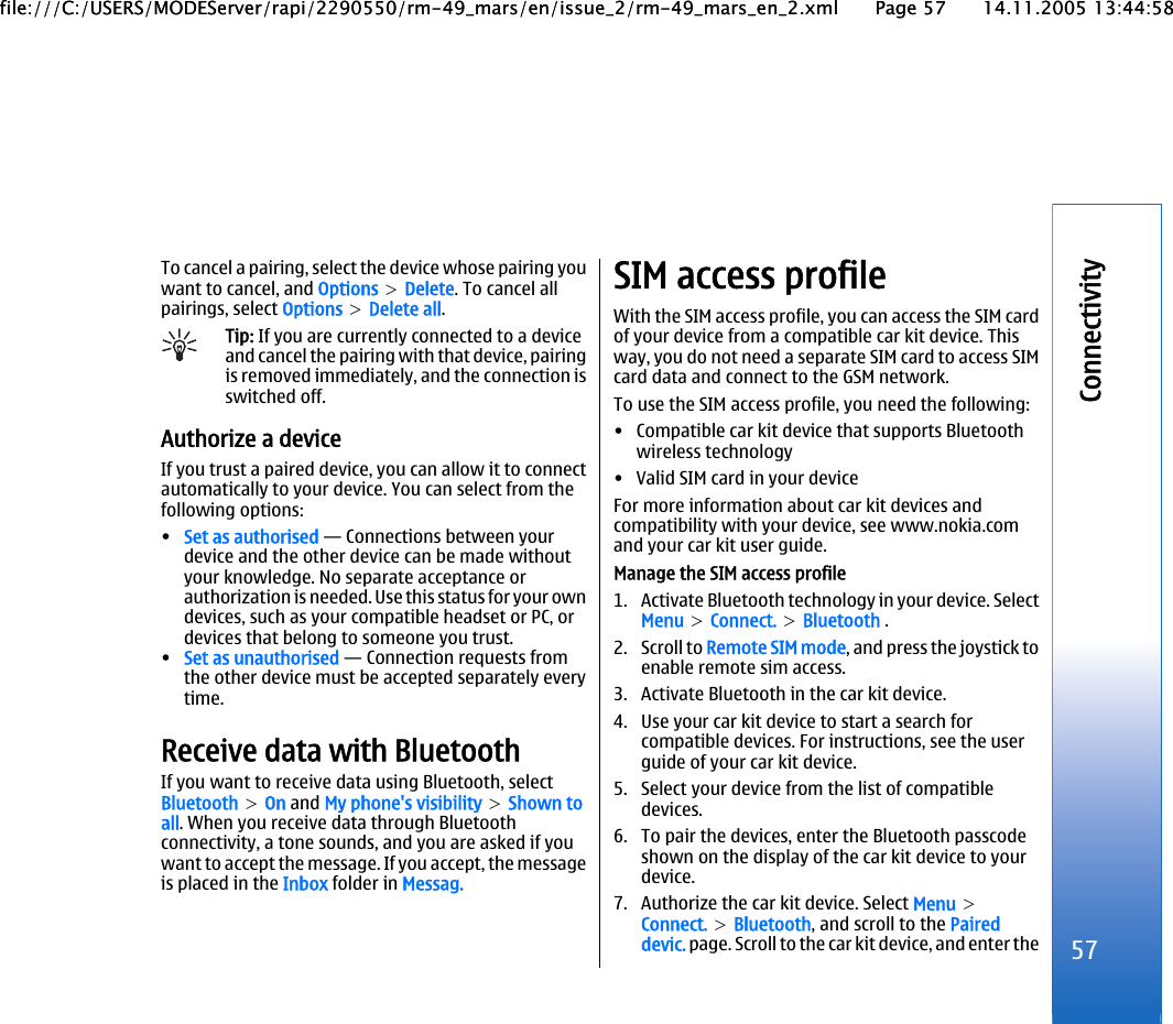 To cancel a pairing, select the device whose pairing youwant to cancel, and Options &gt; Delete. To cancel allpairings, select Options &gt; Delete all.Tip: If you are currently connected to a deviceand cancel the pairing with that device, pairingis removed immediately, and the connection isswitched off.Authorize a deviceIf you trust a paired device, you can allow it to connectautomatically to your device. You can select from thefollowing options:•Set as authorised — Connections between yourdevice and the other device can be made withoutyour knowledge. No separate acceptance orauthorization is needed. Use this status for your owndevices, such as your compatible headset or PC, ordevices that belong to someone you trust.•Set as unauthorised — Connection requests fromthe other device must be accepted separately everytime.Receive data with BluetoothIf you want to receive data using Bluetooth, selectBluetooth &gt; On and My phone&apos;s visibility &gt; Shown toall. When you receive data through Bluetoothconnectivity, a tone sounds, and you are asked if youwant to accept the message. If you accept, the messageis placed in the Inbox folder in Messag.SIM access profileWith the SIM access profile, you can access the SIM cardof your device from a compatible car kit device. Thisway, you do not need a separate SIM card to access SIMcard data and connect to the GSM network.To use the SIM access profile, you need the following:• Compatible car kit device that supports Bluetoothwireless technology• Valid SIM card in your deviceFor more information about car kit devices andcompatibility with your device, see www.nokia.comand your car kit user guide.Manage the SIM access profile1. Activate Bluetooth technology in your device. SelectMenu &gt; Connect. &gt; Bluetooth .2. Scroll to Remote SIM mode, and press the joystick toenable remote sim access.3. Activate Bluetooth in the car kit device.4. Use your car kit device to start a search forcompatible devices. For instructions, see the userguide of your car kit device.5. Select your device from the list of compatibledevices.6. To pair the devices, enter the Bluetooth passcodeshown on the display of the car kit device to yourdevice.7. Authorize the car kit device. Select Menu &gt;Connect. &gt; Bluetooth, and scroll to the Paireddevic. page. Scroll to the car kit device, and enter the 57Connectivityfile:///C:/USERS/MODEServer/rapi/2290550/rm-49_mars/en/issue_2/rm-49_mars_en_2.xml Page 57 14.11.2005 13:44:58file:///C:/USERS/MODEServer/rapi/2290550/rm-49_mars/en/issue_2/rm-49_mars_en_2.xml Page 57 14.11.2005 13:44:58
