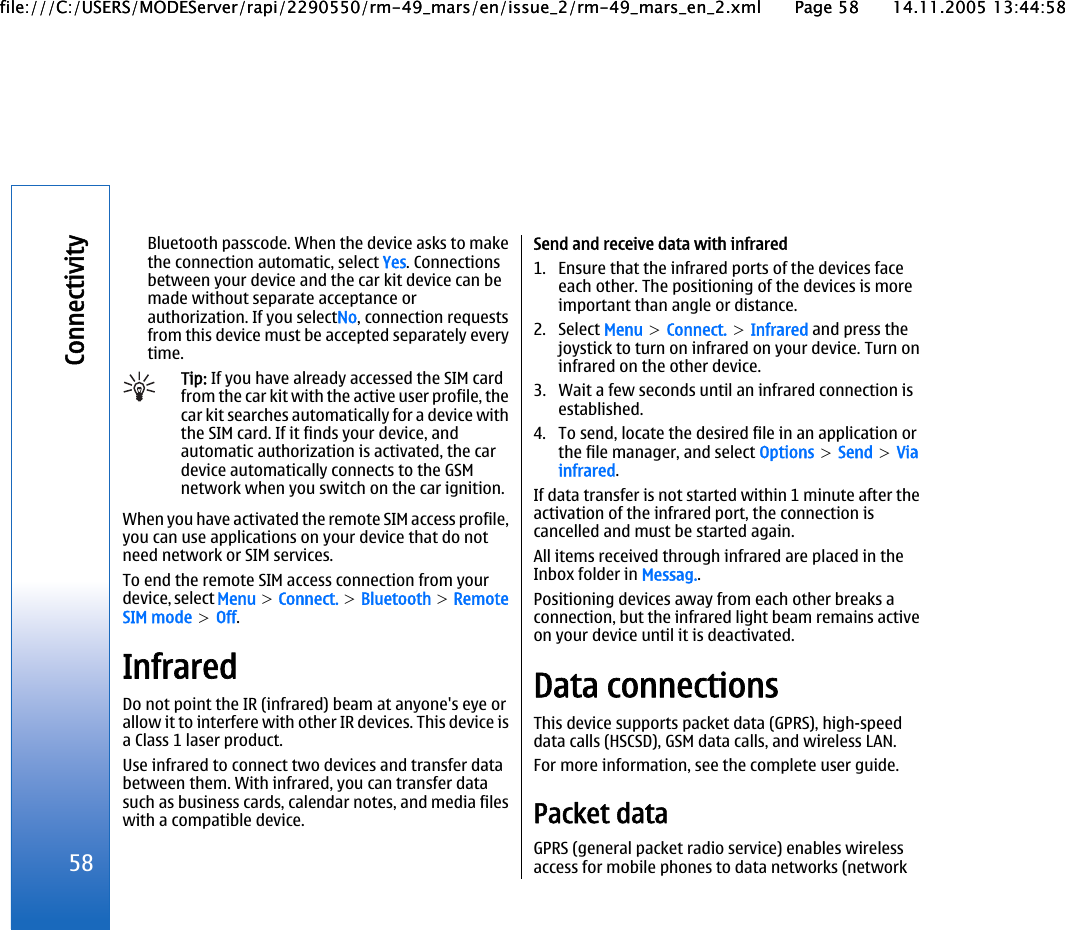 Bluetooth passcode. When the device asks to makethe connection automatic, select Yes. Connectionsbetween your device and the car kit device can bemade without separate acceptance orauthorization. If you selectNo, connection requestsfrom this device must be accepted separately everytime.Tip: If you have already accessed the SIM cardfrom the car kit with the active user profile, thecar kit searches automatically for a device withthe SIM card. If it finds your device, andautomatic authorization is activated, the cardevice automatically connects to the GSMnetwork when you switch on the car ignition.When you have activated the remote SIM access profile,you can use applications on your device that do notneed network or SIM services.To end the remote SIM access connection from yourdevice, select Menu &gt; Connect. &gt; Bluetooth &gt; RemoteSIM mode &gt; Off.InfraredDo not point the IR (infrared) beam at anyone&apos;s eye orallow it to interfere with other IR devices. This device isa Class 1 laser product.Use infrared to connect two devices and transfer databetween them. With infrared, you can transfer datasuch as business cards, calendar notes, and media fileswith a compatible device.Send and receive data with infrared1. Ensure that the infrared ports of the devices faceeach other. The positioning of the devices is moreimportant than angle or distance.2. Select Menu &gt; Connect. &gt; Infrared and press thejoystick to turn on infrared on your device. Turn oninfrared on the other device.3. Wait a few seconds until an infrared connection isestablished.4. To send, locate the desired file in an application orthe file manager, and select Options &gt; Send &gt; Viainfrared.If data transfer is not started within 1 minute after theactivation of the infrared port, the connection iscancelled and must be started again.All items received through infrared are placed in theInbox folder in Messag..Positioning devices away from each other breaks aconnection, but the infrared light beam remains activeon your device until it is deactivated.Data connectionsThis device supports packet data (GPRS), high-speeddata calls (HSCSD), GSM data calls, and wireless LAN.For more information, see the complete user guide.Packet dataGPRS (general packet radio service) enables wirelessaccess for mobile phones to data networks (network58Connectivityfile:///C:/USERS/MODEServer/rapi/2290550/rm-49_mars/en/issue_2/rm-49_mars_en_2.xml Page 58 14.11.2005 13:44:58file:///C:/USERS/MODEServer/rapi/2290550/rm-49_mars/en/issue_2/rm-49_mars_en_2.xml Page 58 14.11.2005 13:44:58