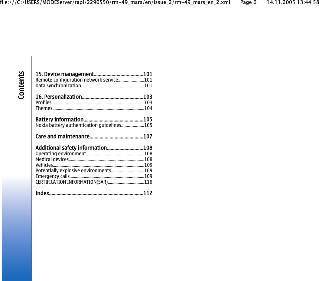 15. Device management.......................................101Remote configuration network service.......................101Data synchronization.........................................................10116. Personalization.................................................103Profiles....................................................................................103Themes...................................................................................104Battery information................................................105Nokia battery authentication guidelines....................105Care and maintenance...........................................107Additional safety information.............................108Operating environment.....................................................108Medical devices....................................................................108Vehicles...................................................................................109Potentially explosive environments..............................109Emergency calls....................................................................109CERTIFICATION INFORMATION(SAR).................................110Index............................................................................112Contentsfile:///C:/USERS/MODEServer/rapi/2290550/rm-49_mars/en/issue_2/rm-49_mars_en_2.xml Page 6 14.11.2005 13:44:58file:///C:/USERS/MODEServer/rapi/2290550/rm-49_mars/en/issue_2/rm-49_mars_en_2.xml Page 6 14.11.2005 13:44:58