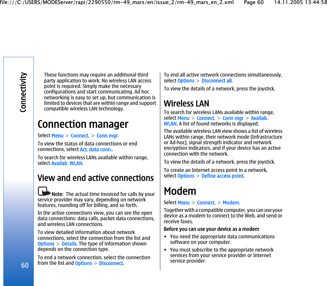 These functions may require an additional thirdparty application to work. No wireless LAN accesspoint is required. Simply make the necessaryconfigurations and start communicating. Ad hocnetworking is easy to set up, but communication islimited to devices that are within range and supportcompatible wireless LAN technology.Connection managerSelect Menu &gt; Connect. &gt; Conn mgr.To view the status of data connections or endconnections, select Act. data conn..To search for wireless LANs available within range,select Availab. WLAN.View and end active connectionsNote:  The actual time invoiced for calls by yourservice provider may vary, depending on networkfeatures, rounding off for billing, and so forth.In the active connections view, you can see the opendata connections: data calls, packet data connections,and wireless LAN connections.To view detailed information about networkconnections, select the connection from the list andOptions &gt; Details. The type of information showndepends on the connection type.To end a network connection, select the connectionfrom the list and Options &gt; Disconnect.To end all active network connections simultaneously,select Options &gt; Disconnect all.To view the details of a network, press the joystick.Wireless LANTo search for wireless LANs available within range,select Menu &gt; Connect. &gt; Conn mgr &gt; Availab.WLAN. A list of found networks is displayed.The available wireless LAN view shows a list of wirelessLANs within range, their network mode (Infrastructureor Ad-hoc), signal strength indicator and networkencryption indicators, and if your device has an activeconnection with the network.To view the details of a network, press the joystick.To create an Internet access point in a network,select Options &gt; Define access point.ModemSelect Menu &gt; Connect. &gt; Modem.Together with a compatible computer, you can use yourdevice as a modem to connect to the Web, and send orreceive faxes.Before you can use your device as a modem• You need the appropriate data communicationssoftware on your computer.• You must subscribe to the appropriate networkservices from your service provider or Internetservice provider.60Connectivityfile:///C:/USERS/MODEServer/rapi/2290550/rm-49_mars/en/issue_2/rm-49_mars_en_2.xml Page 60 14.11.2005 13:44:58file:///C:/USERS/MODEServer/rapi/2290550/rm-49_mars/en/issue_2/rm-49_mars_en_2.xml Page 60 14.11.2005 13:44:58