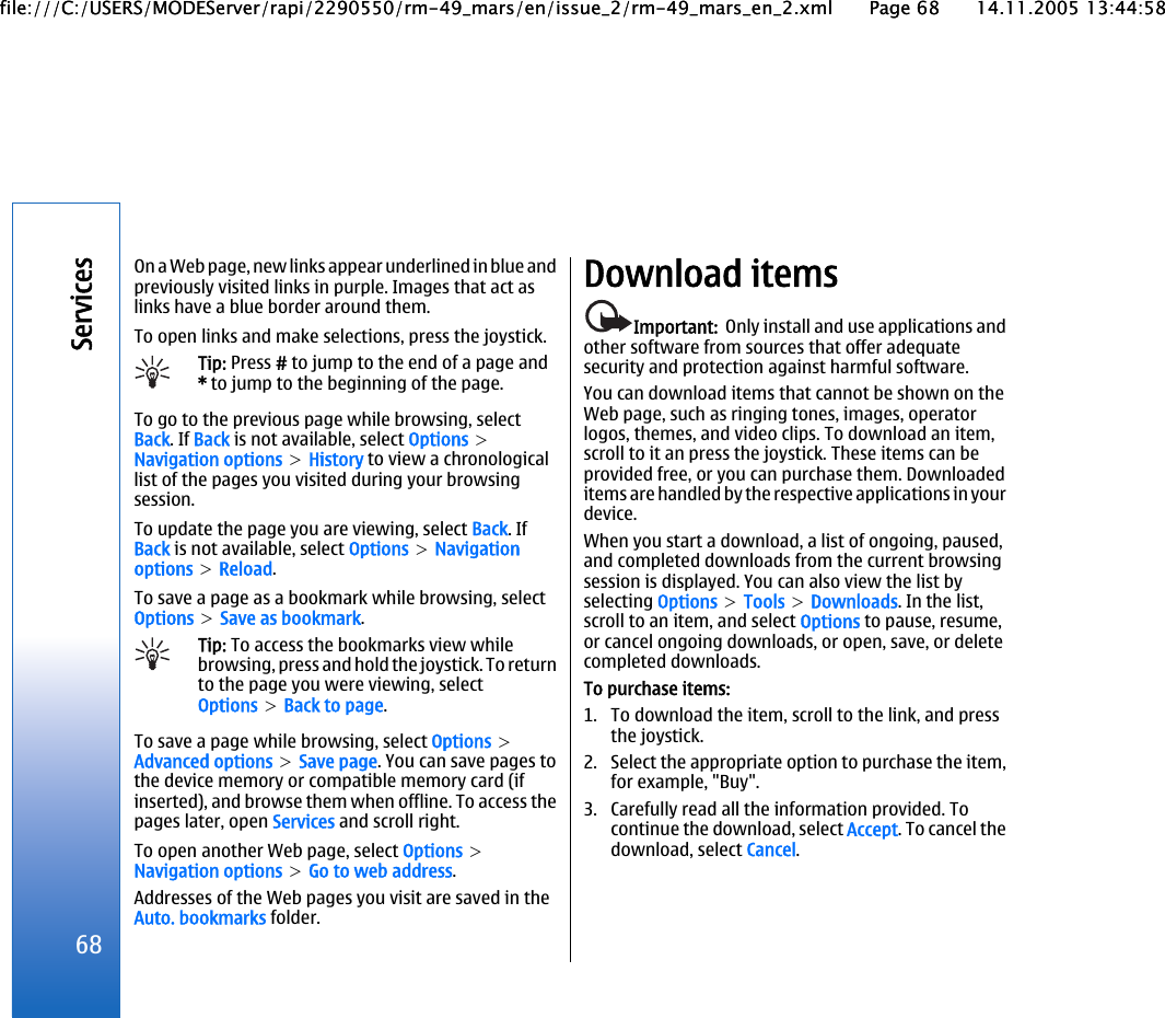 On a Web page, new links appear underlined in blue andpreviously visited links in purple. Images that act aslinks have a blue border around them.To open links and make selections, press the joystick.Tip: Press # to jump to the end of a page and* to jump to the beginning of the page.To go to the previous page while browsing, selectBack. If Back is not available, select Options &gt;Navigation options &gt; History to view a chronologicallist of the pages you visited during your browsingsession.To update the page you are viewing, select Back. IfBack is not available, select Options &gt; Navigationoptions &gt; Reload.To save a page as a bookmark while browsing, selectOptions &gt; Save as bookmark.Tip: To access the bookmarks view whilebrowsing, press and hold the joystick. To returnto the page you were viewing, selectOptions &gt; Back to page.To save a page while browsing, select Options &gt;Advanced options &gt; Save page. You can save pages tothe device memory or compatible memory card (ifinserted), and browse them when offline. To access thepages later, open Services and scroll right.To open another Web page, select Options &gt;Navigation options &gt; Go to web address.Addresses of the Web pages you visit are saved in theAuto. bookmarks folder.Download itemsImportant:  Only install and use applications andother software from sources that offer adequatesecurity and protection against harmful software.You can download items that cannot be shown on theWeb page, such as ringing tones, images, operatorlogos, themes, and video clips. To download an item,scroll to it an press the joystick. These items can beprovided free, or you can purchase them. Downloadeditems are handled by the respective applications in yourdevice.When you start a download, a list of ongoing, paused,and completed downloads from the current browsingsession is displayed. You can also view the list byselecting Options &gt; Tools &gt; Downloads. In the list,scroll to an item, and select Options to pause, resume,or cancel ongoing downloads, or open, save, or deletecompleted downloads.To purchase items:1. To download the item, scroll to the link, and pressthe joystick.2. Select the appropriate option to purchase the item,for example, &quot;Buy&quot;.3. Carefully read all the information provided. Tocontinue the download, select Accept. To cancel thedownload, select Cancel.68Servicesfile:///C:/USERS/MODEServer/rapi/2290550/rm-49_mars/en/issue_2/rm-49_mars_en_2.xml Page 68 14.11.2005 13:44:58file:///C:/USERS/MODEServer/rapi/2290550/rm-49_mars/en/issue_2/rm-49_mars_en_2.xml Page 68 14.11.2005 13:44:58