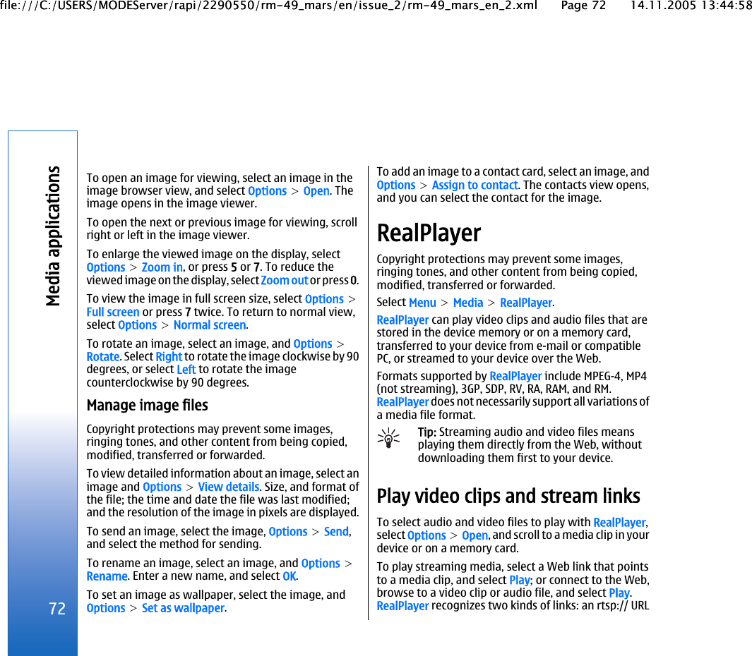 To open an image for viewing, select an image in theimage browser view, and select Options &gt; Open. Theimage opens in the image viewer.To open the next or previous image for viewing, scrollright or left in the image viewer.To enlarge the viewed image on the display, selectOptions &gt; Zoom in, or press 5 or 7. To reduce theviewed image on the display, select Zoom out or press 0.To view the image in full screen size, select Options &gt;Full screen or press 7 twice. To return to normal view,select Options &gt; Normal screen.To rotate an image, select an image, and Options &gt;Rotate. Select Right to rotate the image clockwise by 90degrees, or select Left to rotate the imagecounterclockwise by 90 degrees.Manage image filesCopyright protections may prevent some images,ringing tones, and other content from being copied,modified, transferred or forwarded.To view detailed information about an image, select animage and Options &gt; View details. Size, and format ofthe file; the time and date the file was last modified;and the resolution of the image in pixels are displayed.To send an image, select the image, Options &gt; Send,and select the method for sending.To rename an image, select an image, and Options &gt;Rename. Enter a new name, and select OK.To set an image as wallpaper, select the image, andOptions &gt; Set as wallpaper.To add an image to a contact card, select an image, andOptions &gt; Assign to contact. The contacts view opens,and you can select the contact for the image.RealPlayerCopyright protections may prevent some images,ringing tones, and other content from being copied,modified, transferred or forwarded.Select Menu &gt; Media &gt; RealPlayer.RealPlayer can play video clips and audio files that arestored in the device memory or on a memory card,transferred to your device from e-mail or compatiblePC, or streamed to your device over the Web.Formats supported by RealPlayer include MPEG-4, MP4(not streaming), 3GP, SDP, RV, RA, RAM, and RM.RealPlayer does not necessarily support all variations ofa media file format.Tip: Streaming audio and video files meansplaying them directly from the Web, withoutdownloading them first to your device.Play video clips and stream linksTo select audio and video files to play with RealPlayer,select Options &gt; Open, and scroll to a media clip in yourdevice or on a memory card.To play streaming media, select a Web link that pointsto a media clip, and select Play; or connect to the Web,browse to a video clip or audio file, and select Play.RealPlayer recognizes two kinds of links: an rtsp:// URL72Media applicationsfile:///C:/USERS/MODEServer/rapi/2290550/rm-49_mars/en/issue_2/rm-49_mars_en_2.xml Page 72 14.11.2005 13:44:58file:///C:/USERS/MODEServer/rapi/2290550/rm-49_mars/en/issue_2/rm-49_mars_en_2.xml Page 72 14.11.2005 13:44:58