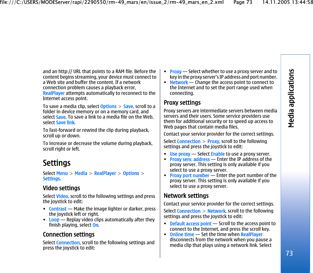 and an http:// URL that points to a RAM file. Before thecontent begins streaming, your device must connect toa Web site and buffer the content. If a networkconnection problem causes a playback error,RealPlayer attempts automatically to reconnect to theInternet access point.To save a media clip, select Options &gt; Save, scroll to afolder in device memory or on a memory card, andselect Save. To save a link to a media file on the Web,select Save link.To fast-forward or rewind the clip during playback,scroll up or down.To increase or decrease the volume during playback,scroll right or left.SettingsSelect Menu &gt; Media &gt; RealPlayer &gt; Options &gt;Settings.Video settingsSelect Video, scroll to the following settings and pressthe joystick to edit:•Contrast — Make the image lighter or darker, pressthe joystick left or right.•Loop — Replay video clips automatically after theyfinish playing, select On.Connection settingsSelect Connection, scroll to the following settings andpress the joystick to edit:•Proxy — Select whether to use a proxy server and tokey in the proxy server&apos;s IP address and port number.•Network — Change the access point to connect tothe Internet and to set the port range used whenconnecting.Proxy settingsProxy servers are intermediate servers between mediaservers and their users. Some service providers usethem for additional security or to speed up access toWeb pages that contain media files.Contact your service provider for the correct settings.Select Connection &gt; Proxy, scroll to the followingsettings and press the joystick to edit:•Use proxy — Select Enable to use a proxy server.•Proxy serv. address — Enter the IP address of theproxy server. This setting is only available if youselect to use a proxy server.•Proxy port number — Enter the port number of theproxy server. This setting is only available if youselect to use a proxy server.Network settingsContact your service provider for the correct settings.Select Connection &gt; Network, scroll to the followingsettings and press the joystick to edit:•Default access point — Scroll to the access point toconnect to the Internet, and press the scroll key.•Online time — Set the time when RealPlayerdisconnects from the network when you pause amedia clip that plays using a network link. Select73Media applicationsfile:///C:/USERS/MODEServer/rapi/2290550/rm-49_mars/en/issue_2/rm-49_mars_en_2.xml Page 73 14.11.2005 13:44:58file:///C:/USERS/MODEServer/rapi/2290550/rm-49_mars/en/issue_2/rm-49_mars_en_2.xml Page 73 14.11.2005 13:44:58