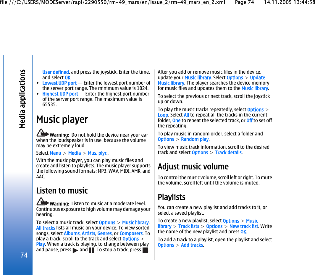 User defined, and press the joystick. Enter the time,and select OK.•Lowest UDP port — Enter the lowest port number ofthe server port range. The minimum value is 1024.•Highest UDP port — Enter the highest port numberof the server port range. The maximum value is65535.Music playerWarning:  Do not hold the device near your earwhen the loudspeaker is in use, because the volumemay be extremely loud.Select Menu &gt; Media &gt; Mus. plyr..With the music player, you can play music files andcreate and listen to playlists. The music player supportsthe following sound formats: MP3, WAV, MIDI, AMR, andAAC.Listen to musicWarning:  Listen to music at a moderate level.Continuous exposure to high volume may damage yourhearing.To select a music track, select Options &gt; Music library.All tracks lists all music on your device. To view sortedsongs, select Albums, Artists, Genres, or Composers. Toplay a track, scroll to the track and select Options &gt;Play. When a track is playing, to change between playand pause, press   and  . To stop a track, press  .After you add or remove music files in the device,update your Music library. Select Options &gt; UpdateMusic library. The player searches the device memoryfor music files and updates them to the Music library.To select the previous or next track, scroll the joystickup or down.To play the music tracks repeatedly, select Options &gt;Loop. Select All to repeat all the tracks in the currentfolder, One to repeat the selected track, or Off to set offthe repeating.To play music in random order, select a folder andOptions &gt; Random play.To view music track information, scroll to the desiredtrack and select Options &gt; Track details.Adjust music volumeTo control the music volume, scroll left or right. To mutethe volume, scroll left until the volume is muted.PlaylistsYou can create a new playlist and add tracks to it, orselect a saved playlist.To create a new playlist, select Options &gt; Musiclibrary &gt; Track lists &gt; Options &gt; New track list. Writethe name of the new playlist and press OK.To add a track to a playlist, open the playlist and selectOptions &gt; Add tracks.74Media applicationsfile:///C:/USERS/MODEServer/rapi/2290550/rm-49_mars/en/issue_2/rm-49_mars_en_2.xml Page 74 14.11.2005 13:44:58file:///C:/USERS/MODEServer/rapi/2290550/rm-49_mars/en/issue_2/rm-49_mars_en_2.xml Page 74 14.11.2005 13:44:58