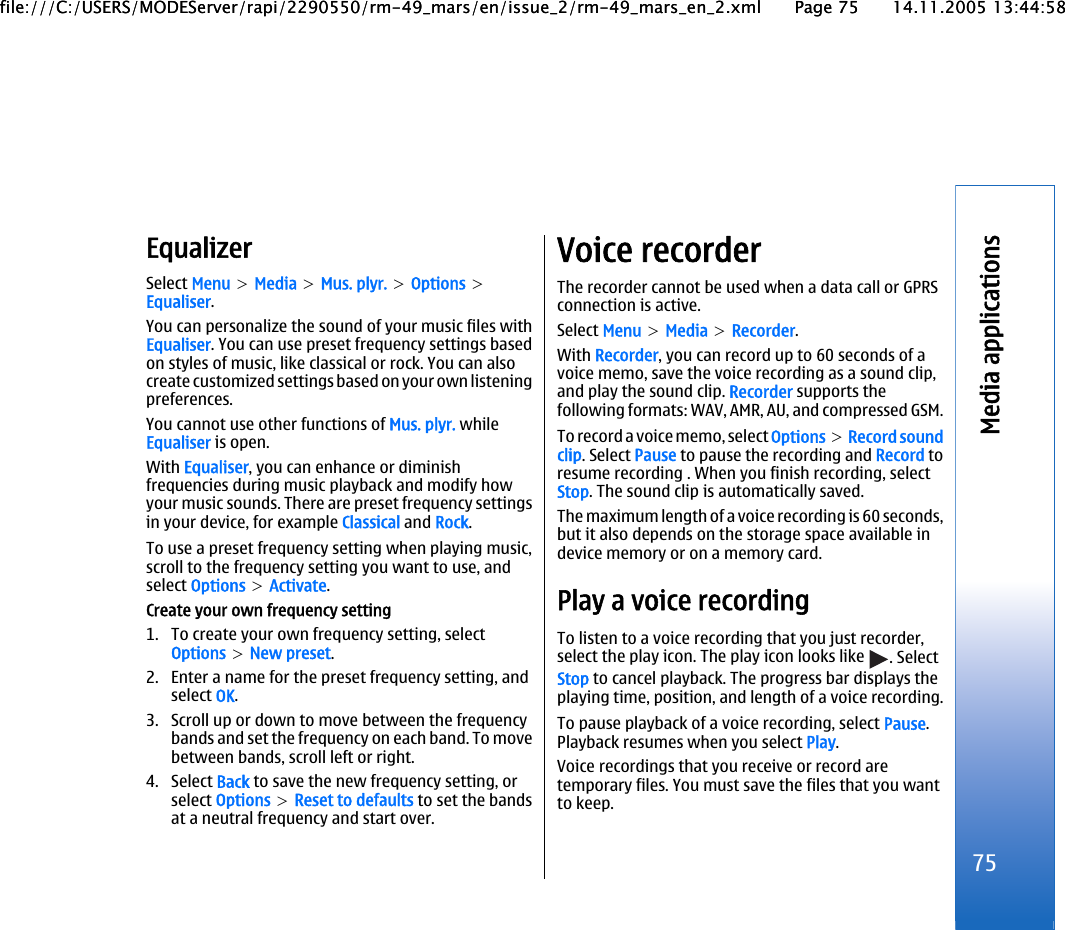 EqualizerSelect Menu &gt; Media &gt; Mus. plyr. &gt; Options &gt;Equaliser.You can personalize the sound of your music files withEqualiser. You can use preset frequency settings basedon styles of music, like classical or rock. You can alsocreate customized settings based on your own listeningpreferences.You cannot use other functions of Mus. plyr. whileEqualiser is open.With Equaliser, you can enhance or diminishfrequencies during music playback and modify howyour music sounds. There are preset frequency settingsin your device, for example Classical and Rock.To use a preset frequency setting when playing music,scroll to the frequency setting you want to use, andselect Options &gt; Activate.Create your own frequency setting1. To create your own frequency setting, selectOptions &gt; New preset.2. Enter a name for the preset frequency setting, andselect OK.3. Scroll up or down to move between the frequencybands and set the frequency on each band. To movebetween bands, scroll left or right.4. Select Back to save the new frequency setting, orselect Options &gt; Reset to defaults to set the bandsat a neutral frequency and start over.Voice recorderThe recorder cannot be used when a data call or GPRSconnection is active.Select Menu &gt; Media &gt; Recorder.With Recorder, you can record up to 60 seconds of avoice memo, save the voice recording as a sound clip,and play the sound clip. Recorder supports thefollowing formats: WAV, AMR, AU, and compressed GSM.To record a voice memo, select Options &gt; Record soundclip. Select Pause to pause the recording and Record toresume recording . When you finish recording, selectStop. The sound clip is automatically saved.The maximum length of a voice recording is 60 seconds,but it also depends on the storage space available indevice memory or on a memory card.Play a voice recordingTo listen to a voice recording that you just recorder,select the play icon. The play icon looks like  . SelectStop to cancel playback. The progress bar displays theplaying time, position, and length of a voice recording.To pause playback of a voice recording, select Pause.Playback resumes when you select Play.Voice recordings that you receive or record aretemporary files. You must save the files that you wantto keep.75Media applicationsfile:///C:/USERS/MODEServer/rapi/2290550/rm-49_mars/en/issue_2/rm-49_mars_en_2.xml Page 75 14.11.2005 13:44:58file:///C:/USERS/MODEServer/rapi/2290550/rm-49_mars/en/issue_2/rm-49_mars_en_2.xml Page 75 14.11.2005 13:44:58