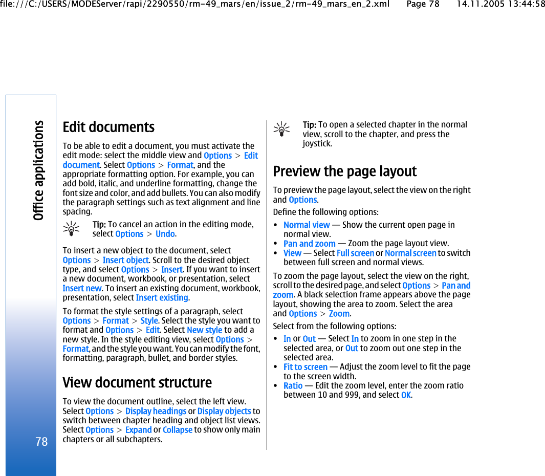 Edit documentsTo be able to edit a document, you must activate theedit mode: select the middle view and Options &gt; Editdocument. Select Options &gt; Format, and theappropriate formatting option. For example, you canadd bold, italic, and underline formatting, change thefont size and color, and add bullets. You can also modifythe paragraph settings such as text alignment and linespacing.Tip: To cancel an action in the editing mode,select Options &gt; Undo.To insert a new object to the document, selectOptions &gt; Insert object. Scroll to the desired objecttype, and select Options &gt; Insert. If you want to inserta new document, workbook, or presentation, selectInsert new. To insert an existing document, workbook,presentation, select Insert existing.To format the style settings of a paragraph, selectOptions &gt; Format &gt; Style. Select the style you want toformat and Options &gt; Edit. Select New style to add anew style. In the style editing view, select Options &gt;Format, and the style you want. You can modify the font,formatting, paragraph, bullet, and border styles.View document structureTo view the document outline, select the left view.Select Options &gt; Display headings or Display objects toswitch between chapter heading and object list views.Select Options &gt; Expand or Collapse to show only mainchapters or all subchapters.Tip: To open a selected chapter in the normalview, scroll to the chapter, and press thejoystick.Preview the page layoutTo preview the page layout, select the view on the rightand Options.Define the following options:•Normal view — Show the current open page innormal view.•Pan and zoom — Zoom the page layout view.•View — Select Full screen or Normal screen to switchbetween full screen and normal views.To zoom the page layout, select the view on the right,scroll to the desired page, and select Options &gt; Pan andzoom. A black selection frame appears above the pagelayout, showing the area to zoom. Select the areaand Options &gt; Zoom.Select from the following options:•In or Out — Select In to zoom in one step in theselected area, or Out to zoom out one step in theselected area.•Fit to screen — Adjust the zoom level to fit the pageto the screen width.•Ratio — Edit the zoom level, enter the zoom ratiobetween 10 and 999, and select OK.78Office applicationsfile:///C:/USERS/MODEServer/rapi/2290550/rm-49_mars/en/issue_2/rm-49_mars_en_2.xml Page 78 14.11.2005 13:44:58file:///C:/USERS/MODEServer/rapi/2290550/rm-49_mars/en/issue_2/rm-49_mars_en_2.xml Page 78 14.11.2005 13:44:58