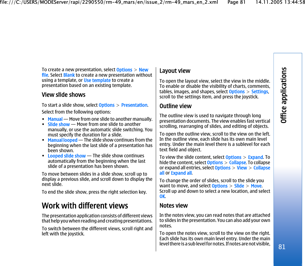 To create a new presentation, select Options &gt; Newfile. Select Blank to create a new presentation withoutusing a template, or Use template to create apresentation based on an existing template.View slide showsTo start a slide show, select Options &gt; Presentation.Select from the following options:•Manual — Move from one slide to another manually.•Slide show — Move from one slide to anothermanually, or use the automatic slide switching. Youmust specify the duration for a slide.•Manual looped — The slide show continues from thebeginning when the last slide of a presentation hasbeen shown.•Looped slide show — The slide show continuesautomatically from the beginning when the lastslide of a presentation has been shown.To move between slides in a slide show, scroll up todisplay a previous slide, and scroll down to display thenext slide.To end the slide show, press the right selection key.Work with different viewsThe presentation application consists of different viewsthat help you when reading and creating presentations.To switch between the different views, scroll right andleft with the joystick.Layout viewTo open the layout view, select the view in the middle.To enable or disable the visibility of charts, comments,tables, images, and shapes, select Options &gt; Settings,scroll to the settings item, and press the joystick.Outline viewThe outline view is used to navigate through longpresentation documents. The view enables fast verticalscrolling, rearranging of slides, and editing of objects.To open the outline view, scroll to the view on the left.In the outline view, each slide has its own main levelentry. Under the main level there is a sublevel for eachtext field and object.To view the slide content, select Options &gt; Expand. Tohide the content, select Options &gt; Collapse. To collapseor expand all entries, select Options &gt; View &gt; Collapseall or Expand all.To change the order of slides, scroll to the slide youwant to move, and select Options &gt; Slide &gt; Move.Scroll up and down to select a new location, and selectOK.Notes viewIn the notes view, you can read notes that are attachedto slides in the presentation. You can also add your ownnotes.To open the notes view, scroll to the view on the right.Each slide has its own main level entry. Under the mainlevel there is a sub level for notes. If notes are not visible, 81Office applicationsfile:///C:/USERS/MODEServer/rapi/2290550/rm-49_mars/en/issue_2/rm-49_mars_en_2.xml Page 81 14.11.2005 13:44:58file:///C:/USERS/MODEServer/rapi/2290550/rm-49_mars/en/issue_2/rm-49_mars_en_2.xml Page 81 14.11.2005 13:44:58