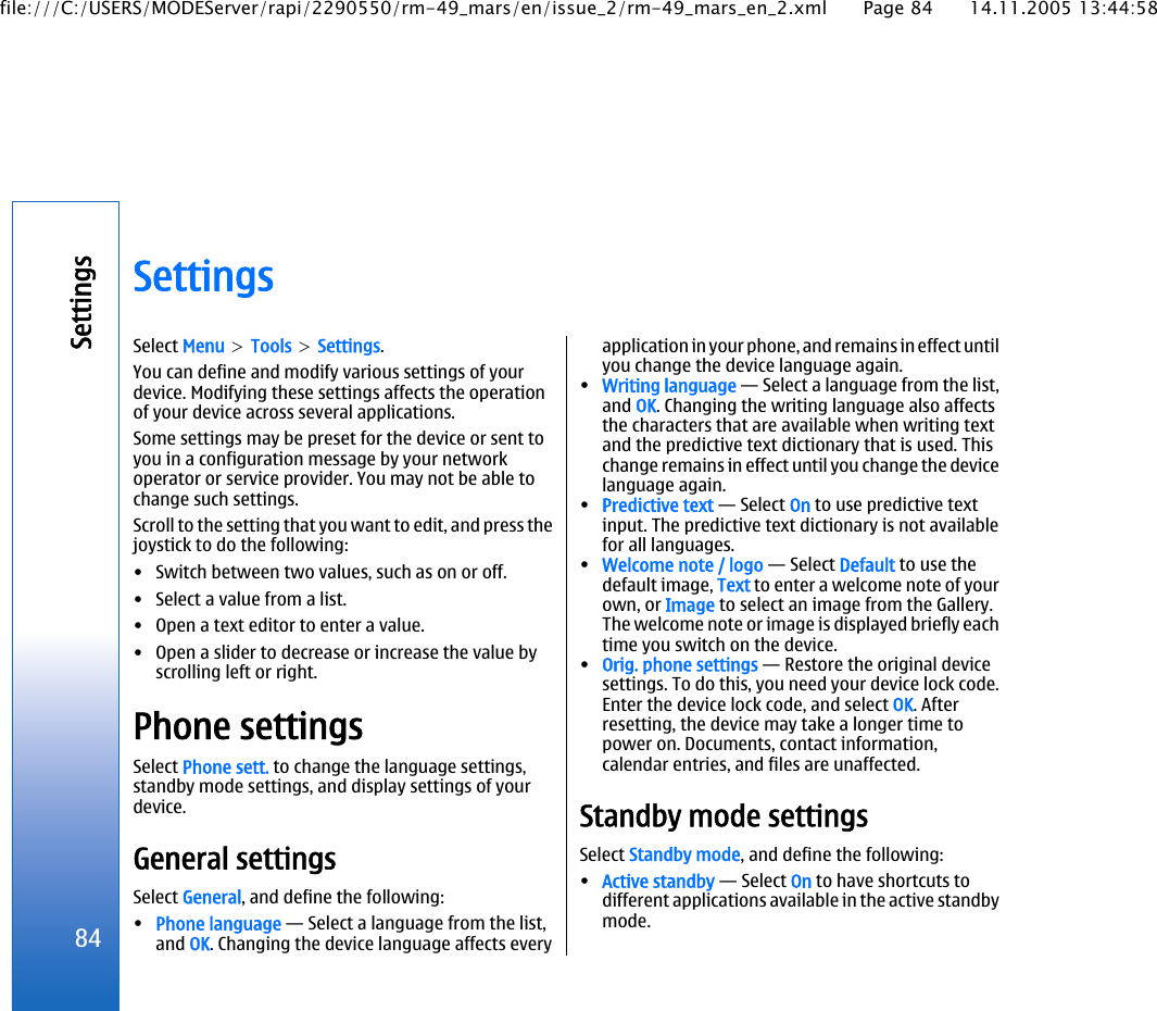 SettingsSelect Menu &gt; Tools &gt; Settings.You can define and modify various settings of yourdevice. Modifying these settings affects the operationof your device across several applications.Some settings may be preset for the device or sent toyou in a configuration message by your networkoperator or service provider. You may not be able tochange such settings.Scroll to the setting that you want to edit, and press thejoystick to do the following:• Switch between two values, such as on or off.• Select a value from a list.• Open a text editor to enter a value.• Open a slider to decrease or increase the value byscrolling left or right.Phone settingsSelect Phone sett. to change the language settings,standby mode settings, and display settings of yourdevice.General settingsSelect General, and define the following:•Phone language — Select a language from the list,and OK. Changing the device language affects everyapplication in your phone, and remains in effect untilyou change the device language again.•Writing language — Select a language from the list,and OK. Changing the writing language also affectsthe characters that are available when writing textand the predictive text dictionary that is used. Thischange remains in effect until you change the devicelanguage again.•Predictive text — Select On to use predictive textinput. The predictive text dictionary is not availablefor all languages.•Welcome note / logo — Select Default to use thedefault image, Text to enter a welcome note of yourown, or Image to select an image from the Gallery.The welcome note or image is displayed briefly eachtime you switch on the device.•Orig. phone settings — Restore the original devicesettings. To do this, you need your device lock code.Enter the device lock code, and select OK. Afterresetting, the device may take a longer time topower on. Documents, contact information,calendar entries, and files are unaffected.Standby mode settingsSelect Standby mode, and define the following:•Active standby — Select On to have shortcuts todifferent applications available in the active standbymode.84Settingsfile:///C:/USERS/MODEServer/rapi/2290550/rm-49_mars/en/issue_2/rm-49_mars_en_2.xml Page 84 14.11.2005 13:44:58