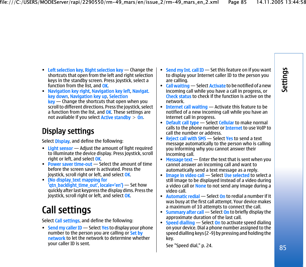 •Left selection key, Right selection key — Change theshortcuts that open from the left and right selectionkeys in the standby screen. Press joystick, select afunction from the list, and OK.•Navigation key right, Navigation key left, Navigat.key down, Navigation key up, Selectionkey — Change the shortcuts that open when youscroll to different directions. Press the joystick, selecta function from the list, and OK. These settings arenot available if you select Active standby &gt; On.Display settingsSelect Display, and define the following:•Light sensor — Adjust the amount of light requiredto illuminate the device display. Press joystick, scrollright or left, and select OK.•Power saver time-out — Select the amount of timebefore the screen saver is activated. Press thejoystick, scroll right or left, and select OK.•{No display_text mapping for&apos;qtn_backlight_time_out&apos;, locale=&apos;en&apos;} — Set howquickly after last keypress the display dims. Press thejoystick, scroll right or left, and select OK.Call settingsSelect Call settings, and define the following:•Send my caller ID — Select Yes to display your phonenumber to the person you are calling or Set bynetwork to let the network to determine whetheryour caller ID is sent.•Send my Int. call ID — Set this feature on if you wantto display your Internet caller ID to the person youare calling.•Call waiting — Select Activate to be notified of a newincoming call while you have a call in progress, orCheck status to check if the function is active on thenetwork.•Internet call waiting — Activate this feature to benotified of a new incoming call while you have aninternet call in progress.•Default call type — Select Cellular to make normalcalls to the phone number or Internet to use VoIP tocall the number or address.•Reject call with SMS — Select Yes to send a textmessage automatically to the person who is callingyou informing why you cannot answer theirincoming call.•Message text — Enter the text that is sent when youcannot answer an incoming call and want toautomatically send a text message as a reply.•Image in video call — Select Use selected to select astill image to be displayed instead of a video duringa video call or None to not send any image during avideo call.•Automatic redial — Select On to redial a number if itwas busy at the first call attempt. Your device makesa maximum of 10 attempts to connect the call.•Summary after call — Select On to briefly display theapproximate duration of the last call.•Speed dialling — Select On to activate speed dialingon your device. Dial a phone number assigned to thespeed dialling keys (2 -9) by pressing and holding thekey.See &quot;Speed dial,&quot; p. 24. 85Settingsfile:///C:/USERS/MODEServer/rapi/2290550/rm-49_mars/en/issue_2/rm-49_mars_en_2.xml Page 85 14.11.2005 13:44:58file:///C:/USERS/MODEServer/rapi/2290550/rm-49_mars/en/issue_2/rm-49_mars_en_2.xml Page 85 14.11.2005 13:44:58