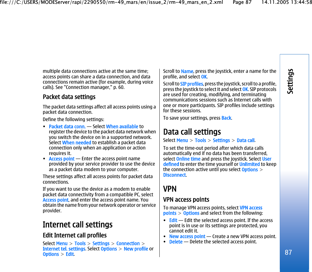 multiple data connections active at the same time;access points can share a data connection, and dataconnections remain active (for example, during voicecalls). See &quot;Connection manager,&quot; p. 60.Packet data settingsThe packet data settings affect all access points using apacket data connection.Define the following settings:•Packet data conn. — Select When available toregister the device to the packet data network whenyou switch the device on in a supported network.Select When needed to establish a packet dataconnection only when an application or actionrequires it.•Access point — Enter the access point nameprovided by your service provider to use the deviceas a packet data modem to your computer.These settings affect all access points for packet dataconnections.If you want to use the device as a modem to enablepacket data connectivity from a compatible PC, selectAccess point, and enter the access point name. Youobtain the name from your network operator or serviceprovider.Internet call settingsEdit Internet call profilesSelect Menu &gt; Tools &gt; Settings &gt; Connection &gt;Internet tel. settings. Select Options &gt; New profile orOptions &gt; Edit.Scroll to Name, press the joystick, enter a name for theprofile, and select OK.Scroll to SIP profiles, press the joystick, scroll to a profile,press the joystick to select it and select OK. SIP protocolsare used for creating, modifying, and terminatingcommunications sessions such as Internet calls withone or more participants. SIP profiles include settingsfor these sessions.To save your settings, press Back.Data call settingsSelect Menu &gt; Tools &gt; Settings &gt; Data call.To set the time-out period after which data callsautomatically end if no data has been transferred,select Online time and press the joystick. Select Userdefined to enter the time yourself or Unlimited to keepthe connection active until you select Options &gt;Disconnect.VPNVPN access pointsTo manage VPN access points, select VPN accesspoints &gt; Options and select from the following:•Edit — Edit the selected access point. If the accesspoint is in use or its settings are protected, youcannot edit it.•New access point — Create a new VPN access point.•Delete — Delete the selected access point.87Settingsfile:///C:/USERS/MODEServer/rapi/2290550/rm-49_mars/en/issue_2/rm-49_mars_en_2.xml Page 87 14.11.2005 13:44:58file:///C:/USERS/MODEServer/rapi/2290550/rm-49_mars/en/issue_2/rm-49_mars_en_2.xml Page 87 14.11.2005 13:44:58