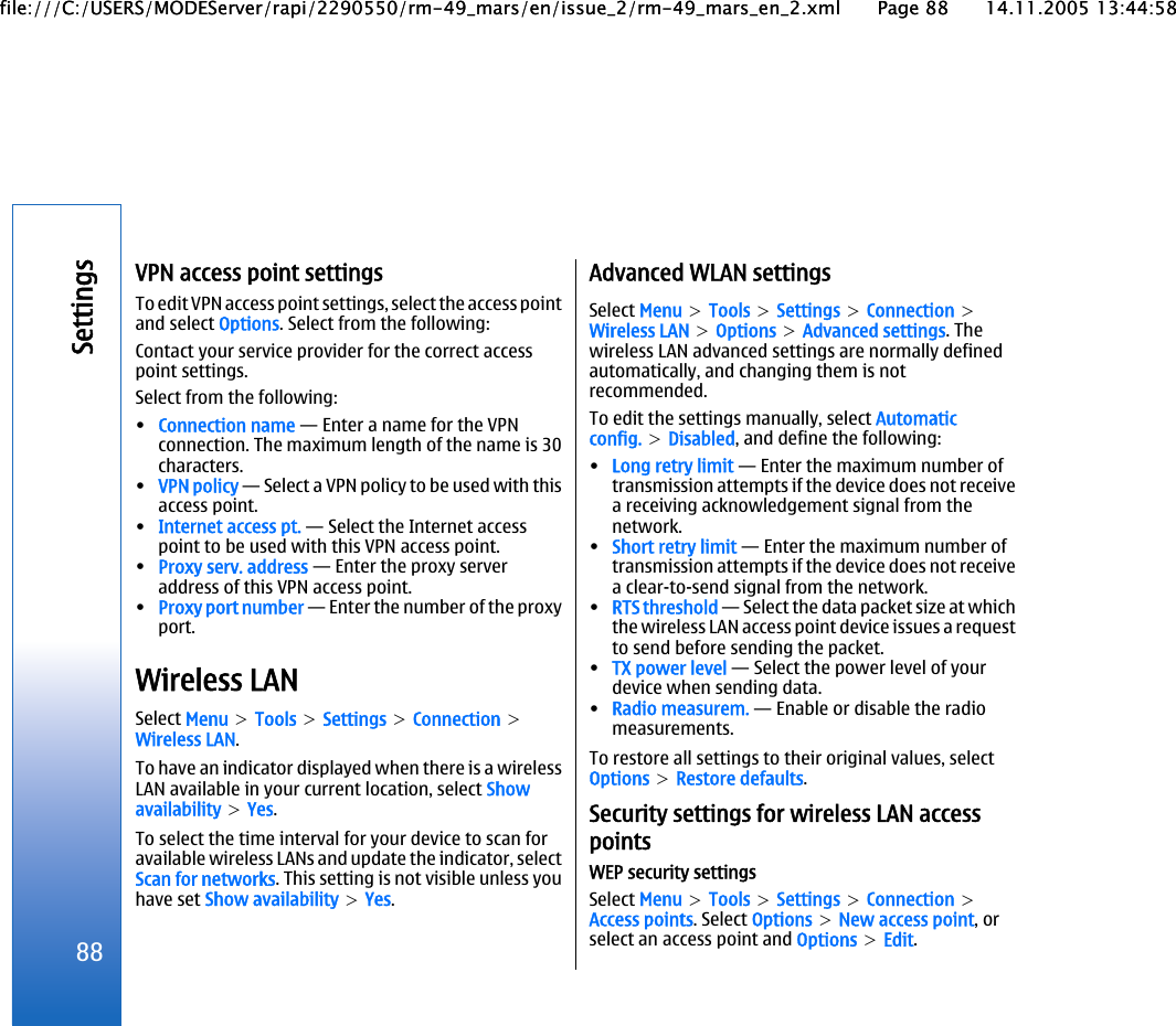 VPN access point settingsTo edit VPN access point settings, select the access pointand select Options. Select from the following:Contact your service provider for the correct accesspoint settings.Select from the following:•Connection name — Enter a name for the VPNconnection. The maximum length of the name is 30characters.•VPN policy — Select a VPN policy to be used with thisaccess point.•Internet access pt. — Select the Internet accesspoint to be used with this VPN access point.•Proxy serv. address — Enter the proxy serveraddress of this VPN access point.•Proxy port number — Enter the number of the proxyport.Wireless LANSelect Menu &gt; Tools &gt; Settings &gt; Connection &gt;Wireless LAN.To have an indicator displayed when there is a wirelessLAN available in your current location, select Showavailability &gt; Yes.To select the time interval for your device to scan foravailable wireless LANs and update the indicator, selectScan for networks. This setting is not visible unless youhave set Show availability &gt; Yes.Advanced WLAN settingsSelect Menu &gt; Tools &gt; Settings &gt; Connection &gt;Wireless LAN &gt; Options &gt; Advanced settings. Thewireless LAN advanced settings are normally definedautomatically, and changing them is notrecommended.To edit the settings manually, select Automaticconfig. &gt; Disabled, and define the following:•Long retry limit — Enter the maximum number oftransmission attempts if the device does not receivea receiving acknowledgement signal from thenetwork.•Short retry limit — Enter the maximum number oftransmission attempts if the device does not receivea clear-to-send signal from the network.•RTS threshold — Select the data packet size at whichthe wireless LAN access point device issues a requestto send before sending the packet.•TX power level — Select the power level of yourdevice when sending data.•Radio measurem. — Enable or disable the radiomeasurements.To restore all settings to their original values, selectOptions &gt; Restore defaults.Security settings for wireless LAN accesspointsWEP security settingsSelect Menu &gt; Tools &gt; Settings &gt; Connection &gt;Access points. Select Options &gt; New access point, orselect an access point and Options &gt; Edit.88Settingsfile:///C:/USERS/MODEServer/rapi/2290550/rm-49_mars/en/issue_2/rm-49_mars_en_2.xml Page 88 14.11.2005 13:44:58file:///C:/USERS/MODEServer/rapi/2290550/rm-49_mars/en/issue_2/rm-49_mars_en_2.xml Page 88 14.11.2005 13:44:58