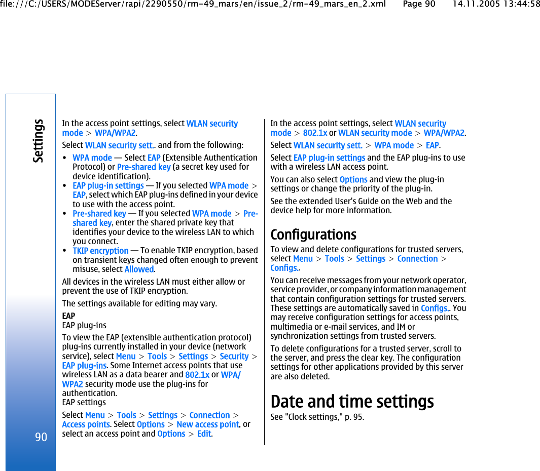 In the access point settings, select WLAN securitymode &gt; WPA/WPA2.Select WLAN security sett.. and from the following:•WPA mode — Select EAP (Extensible AuthenticationProtocol) or Pre-shared key (a secret key used fordevice identification).•EAP plug-in settings — If you selected WPA mode &gt;EAP, select which EAP plug-ins defined in your deviceto use with the access point.•Pre-shared key — If you selected WPA mode &gt; Pre-shared key, enter the shared private key thatidentifies your device to the wireless LAN to whichyou connect.•TKIP encryption — To enable TKIP encryption, basedon transient keys changed often enough to preventmisuse, select Allowed.All devices in the wireless LAN must either allow orprevent the use of TKIP encryption.The settings available for editing may vary.EAPEAP plug-insTo view the EAP (extensible authentication protocol)plug-ins currently installed in your device (networkservice), select Menu &gt; Tools &gt; Settings &gt; Security &gt;EAP plug-ins. Some Internet access points that usewireless LAN as a data bearer and 802.1x or WPA/WPA2 security mode use the plug-ins forauthentication.EAP settingsSelect Menu &gt; Tools &gt; Settings &gt; Connection &gt;Access points. Select Options &gt; New access point, orselect an access point and Options &gt; Edit.In the access point settings, select WLAN securitymode &gt; 802.1x or WLAN security mode &gt; WPA/WPA2.Select WLAN security sett. &gt; WPA mode &gt; EAP.Select EAP plug-in settings and the EAP plug-ins to usewith a wireless LAN access point.You can also select Options and view the plug-insettings or change the priority of the plug-in.See the extended User&apos;s Guide on the Web and thedevice help for more information.ConfigurationsTo view and delete configurations for trusted servers,select Menu &gt; Tools &gt; Settings &gt; Connection &gt;Configs..You can receive messages from your network operator,service provider, or company information managementthat contain configuration settings for trusted servers.These settings are automatically saved in Configs.. Youmay receive configuration settings for access points,multimedia or e-mail services, and IM orsynchronization settings from trusted servers.To delete configurations for a trusted server, scroll tothe server, and press the clear key. The configurationsettings for other applications provided by this serverare also deleted.Date and time settingsSee &quot;Clock settings,&quot; p. 95.90Settingsfile:///C:/USERS/MODEServer/rapi/2290550/rm-49_mars/en/issue_2/rm-49_mars_en_2.xml Page 90 14.11.2005 13:44:58file:///C:/USERS/MODEServer/rapi/2290550/rm-49_mars/en/issue_2/rm-49_mars_en_2.xml Page 90 14.11.2005 13:44:58