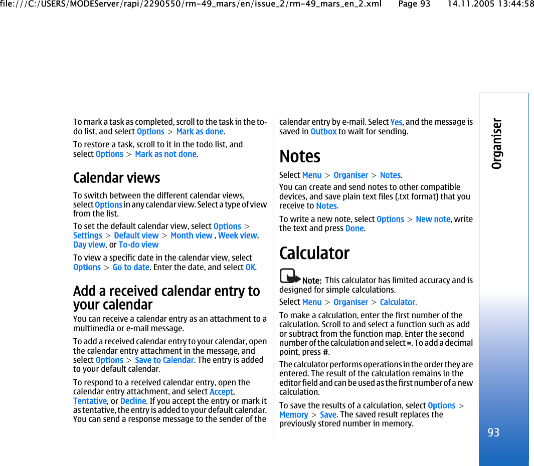 To mark a task as completed, scroll to the task in the to-do list, and select Options &gt; Mark as done.To restore a task, scroll to it in the todo list, andselect Options &gt; Mark as not done.Calendar viewsTo switch between the different calendar views,select Options in any calendar view. Select a type of viewfrom the list.To set the default calendar view, select Options &gt;Settings &gt; Default view &gt; Month view , Week view,Day view, or To-do viewTo view a specific date in the calendar view, selectOptions &gt; Go to date. Enter the date, and select OK.Add a received calendar entry toyour calendarYou can receive a calendar entry as an attachment to amultimedia or e-mail message.To add a received calendar entry to your calendar, openthe calendar entry attachment in the message, andselect Options &gt; Save to Calendar. The entry is addedto your default calendar.To respond to a received calendar entry, open thecalendar entry attachment, and select Accept,Tentative, or Decline. If you accept the entry or mark itas tentative, the entry is added to your default calendar.You can send a response message to the sender of thecalendar entry by e-mail. Select Yes, and the message issaved in Outbox to wait for sending.NotesSelect Menu &gt; Organiser &gt; Notes.You can create and send notes to other compatibledevices, and save plain text files (.txt format) that youreceive to Notes.To write a new note, select Options &gt; New note, writethe text and press Done.CalculatorNote:  This calculator has limited accuracy and isdesigned for simple calculations.Select Menu &gt; Organiser &gt; Calculator.To make a calculation, enter the first number of thecalculation. Scroll to and select a function such as addor subtract from the function map. Enter the secondnumber of the calculation and select =. To add a decimalpoint, press #.The calculator performs operations in the order they areentered. The result of the calculation remains in theeditor field and can be used as the first number of a newcalculation.To save the results of a calculation, select Options &gt;Memory &gt; Save. The saved result replaces thepreviously stored number in memory. 93Organiserfile:///C:/USERS/MODEServer/rapi/2290550/rm-49_mars/en/issue_2/rm-49_mars_en_2.xml Page 93 14.11.2005 13:44:58file:///C:/USERS/MODEServer/rapi/2290550/rm-49_mars/en/issue_2/rm-49_mars_en_2.xml Page 93 14.11.2005 13:44:58
