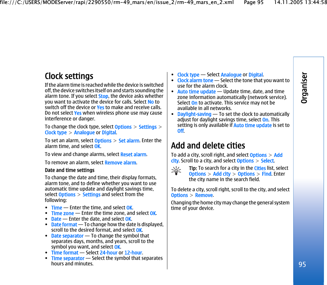 Clock settingsIf the alarm time is reached while the device is switchedoff, the device switches itself on and starts sounding thealarm tone. If you select Stop, the device asks whetheryou want to activate the device for calls. Select No toswitch off the device or Yes to make and receive calls.Do not select Yes when wireless phone use may causeinterference or danger.To change the clock type, select Options &gt; Settings &gt;Clock type &gt; Analogue or Digital.To set an alarm, select Options &gt; Set alarm. Enter thealarm time, and select OK.To view and change alarms, select Reset alarm.To remove an alarm, select Remove alarm.Date and time settingsTo change the date and time, their display formats,alarm tone, and to define whether you want to useautomatic time update and daylight savings time,select Options &gt; Settings and select from thefollowing:•Time — Enter the time, and select OK.•Time zone — Enter the time zone, and select OK.•Date — Enter the date, and select OK.•Date format — To change how the date is displayed,scroll to the desired format, and select OK.•Date separator — To change the symbol thatseparates days, months, and years, scroll to thesymbol you want, and select OK.•Time format — Select 24-hour or 12-hour.•Time separator — Select the symbol that separateshours and minutes.•Clock type — Select Analogue or Digital.•Clock alarm tone — Select the tone that you want touse for the alarm clock.•Auto time update — Update time, date, and timezone information automatically (network service).Select On to activate. This service may not beavailable in all networks.•Daylight-saving — To set the clock to automaticallyadjust for daylight savings time, select On. Thissetting is only available if Auto time update is set toOff.Add and delete citiesTo add a city, scroll right, and select Options &gt; Addcity. Scroll to a city, and select Options &gt; Select.Tip: To search for a city in the Cities list, selectOptions &gt; Add city &gt; Options &gt; Find. Enterthe city name in the search field.To delete a city, scroll right, scroll to the city, and selectOptions &gt; Remove.Changing the home city may change the general systemtime of your device.95Organiserfile:///C:/USERS/MODEServer/rapi/2290550/rm-49_mars/en/issue_2/rm-49_mars_en_2.xml Page 95 14.11.2005 13:44:58file:///C:/USERS/MODEServer/rapi/2290550/rm-49_mars/en/issue_2/rm-49_mars_en_2.xml Page 95 14.11.2005 13:44:58