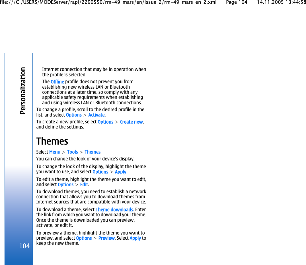 Internet connection that may be in operation whenthe profile is selected.The Offline profile does not prevent you fromestablishing new wireless LAN or Bluetoothconnections at a later time, so comply with anyapplicable safety requirements when establishingand using wireless LAN or Bluetooth connections.To change a profile, scroll to the desired profile in thelist, and select Options &gt; Activate.To create a new profile, select Options &gt; Create new,and define the settings.ThemesSelect Menu &gt; Tools &gt; Themes.You can change the look of your device&apos;s display.To change the look of the display, highlight the themeyou want to use, and select Options &gt; Apply.To edit a theme, highlight the theme you want to edit,and select Options &gt; Edit.To download themes, you need to establish a networkconnection that allows you to download themes fromInternet sources that are compatible with your device.To download a theme, select Theme downloads. Enterthe link from which you want to download your theme.Once the theme is downloaded you can preview,activate, or edit it.To preview a theme, highlight the theme you want topreview, and select Options &gt; Preview. Select Apply tokeep the new theme.104Personalizationfile:///C:/USERS/MODEServer/rapi/2290550/rm-49_mars/en/issue_2/rm-49_mars_en_2.xml Page 104 14.11.2005 13:44:58file:///C:/USERS/MODEServer/rapi/2290550/rm-49_mars/en/issue_2/rm-49_mars_en_2.xml Page 104 14.11.2005 13:44:58
