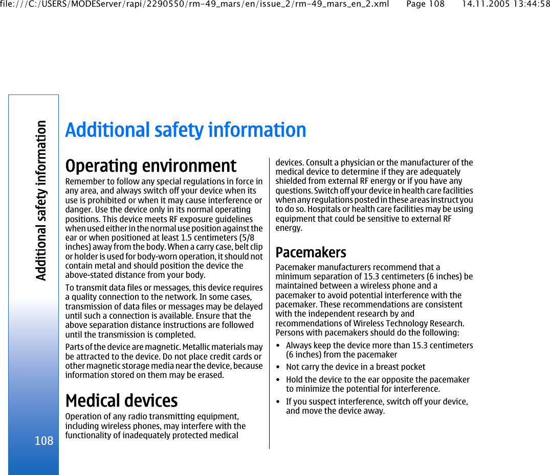 Additional safety informationOperating environmentRemember to follow any special regulations in force inany area, and always switch off your device when itsuse is prohibited or when it may cause interference ordanger. Use the device only in its normal operatingpositions. This device meets RF exposure guidelineswhen used either in the normal use position against theear or when positioned at least 1.5 centimeters (5/8inches) away from the body. When a carry case, belt clipor holder is used for body-worn operation, it should notcontain metal and should position the device theabove-stated distance from your body.To transmit data files or messages, this device requiresa quality connection to the network. In some cases,transmission of data files or messages may be delayeduntil such a connection is available. Ensure that theabove separation distance instructions are followeduntil the transmission is completed.Parts of the device are magnetic. Metallic materials maybe attracted to the device. Do not place credit cards orother magnetic storage media near the device, becauseinformation stored on them may be erased.Medical devicesOperation of any radio transmitting equipment,including wireless phones, may interfere with thefunctionality of inadequately protected medicaldevices. Consult a physician or the manufacturer of themedical device to determine if they are adequatelyshielded from external RF energy or if you have anyquestions. Switch off your device in health care facilitieswhen any regulations posted in these areas instruct youto do so. Hospitals or health care facilities may be usingequipment that could be sensitive to external RFenergy.PacemakersPacemaker manufacturers recommend that aminimum separation of 15.3 centimeters (6 inches) bemaintained between a wireless phone and apacemaker to avoid potential interference with thepacemaker. These recommendations are consistentwith the independent research by andrecommendations of Wireless Technology Research.Persons with pacemakers should do the following:• Always keep the device more than 15.3 centimeters(6 inches) from the pacemaker• Not carry the device in a breast pocket• Hold the device to the ear opposite the pacemakerto minimize the potential for interference.• If you suspect interference, switch off your device,and move the device away.108Additional safety informationfile:///C:/USERS/MODEServer/rapi/2290550/rm-49_mars/en/issue_2/rm-49_mars_en_2.xml Page 108 14.11.2005 13:44:58