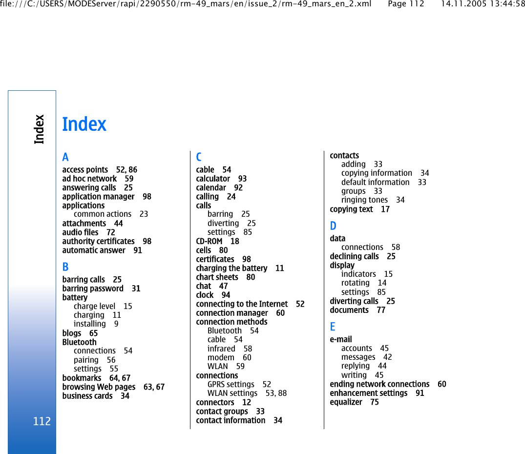 IndexAaccess points 52, 86ad hoc network 59answering calls 25application manager 98applicationscommon actions 23attachments 44audio files 72authority certificates 98automatic answer 91Bbarring calls 25barring password 31batterycharge level 15charging 11installing 9blogs 65Bluetoothconnections 54pairing 56settings 55bookmarks 64, 67browsing Web pages 63, 67business cards 34Ccable 54calculator 93calendar 92calling 24callsbarring 25diverting 25settings 85CD-ROM 18cells 80certificates 98charging the battery 11chart sheets 80chat 47clock 94connecting to the Internet 52connection manager 60connection methodsBluetooth 54cable 54infrared 58modem 60WLAN 59connectionsGPRS settings 52WLAN settings 53, 88connectors 12contact groups 33contact information 34contactsadding 33copying information 34default information 33groups 33ringing tones 34copying text 17Ddataconnections 58declining calls 25displayindicators 15rotating 14settings 85diverting calls 25documents 77Ee-mailaccounts 45messages 42replying 44writing 45ending network connections 60enhancement settings 91equalizer 75112Indexfile:///C:/USERS/MODEServer/rapi/2290550/rm-49_mars/en/issue_2/rm-49_mars_en_2.xml Page 112 14.11.2005 13:44:58