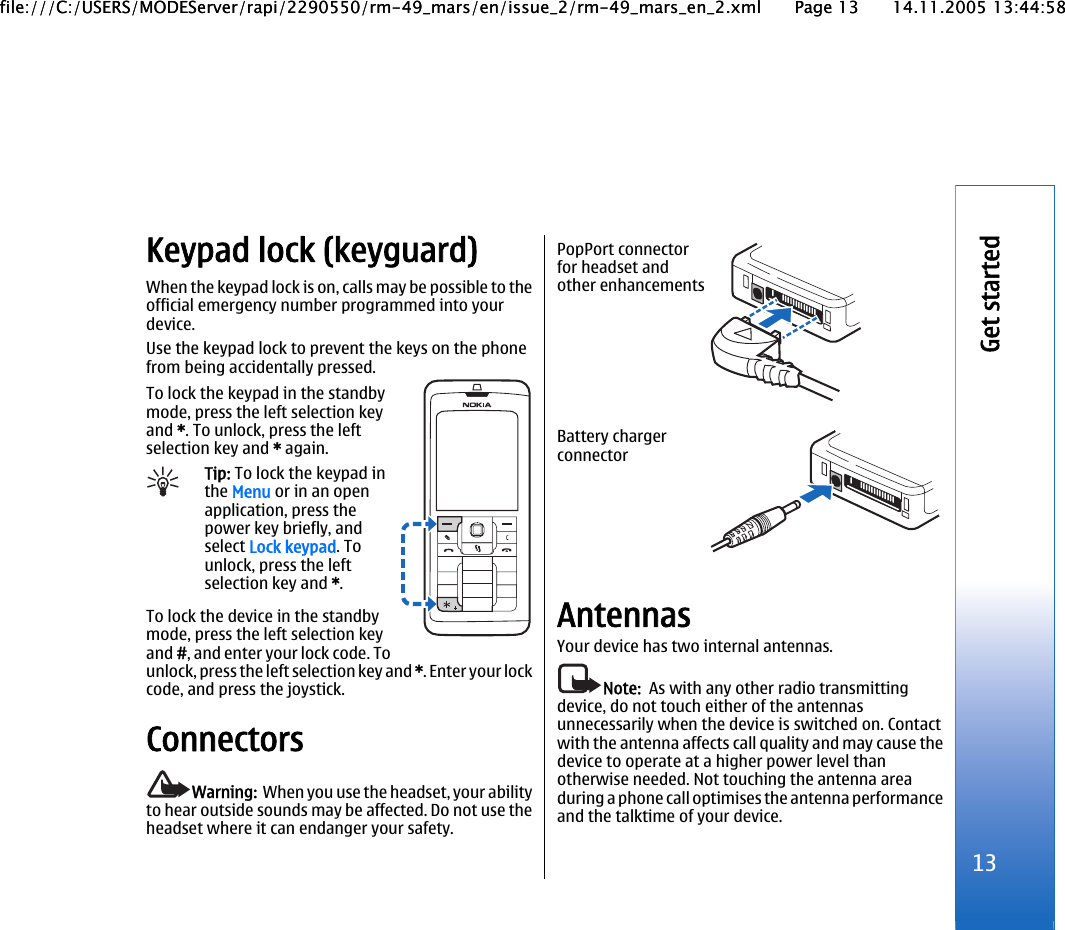 Keypad lock (keyguard)When the keypad lock is on, calls may be possible to theofficial emergency number programmed into yourdevice.Use the keypad lock to prevent the keys on the phonefrom being accidentally pressed.To lock the keypad in the standbymode, press the left selection keyand *. To unlock, press the leftselection key and * again.Tip: To lock the keypad inthe Menu or in an openapplication, press thepower key briefly, andselect Lock keypad. Tounlock, press the leftselection key and *.To lock the device in the standbymode, press the left selection keyand #, and enter your lock code. Tounlock, press the left selection key and *. Enter your lockcode, and press the joystick.ConnectorsWarning:  When you use the headset, your abilityto hear outside sounds may be affected. Do not use theheadset where it can endanger your safety.PopPort connectorfor headset andother enhancementsBattery chargerconnectorAntennasYour device has two internal antennas.Note:  As with any other radio transmittingdevice, do not touch either of the antennasunnecessarily when the device is switched on. Contactwith the antenna affects call quality and may cause thedevice to operate at a higher power level thanotherwise needed. Not touching the antenna areaduring a phone call optimises the antenna performanceand the talktime of your device.13Get startedfile:///C:/USERS/MODEServer/rapi/2290550/rm-49_mars/en/issue_2/rm-49_mars_en_2.xml Page 13 14.11.2005 13:44:58file:///C:/USERS/MODEServer/rapi/2290550/rm-49_mars/en/issue_2/rm-49_mars_en_2.xml Page 13 14.11.2005 13:44:58